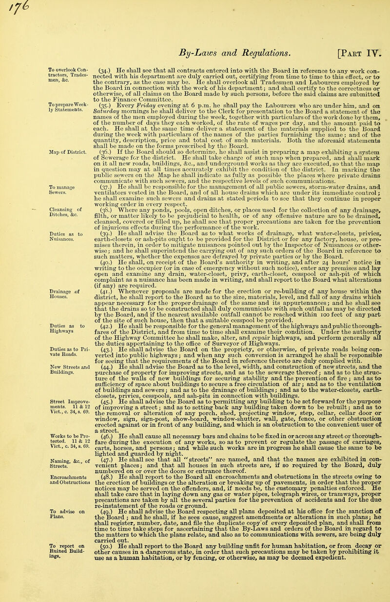 To overlook Con- tractors, Trades- men, &o. To prepare Week- ly Statements. Duties as Highways New Streets and Buildings. Street Improve- ments. 11 & 12 Viot.,c. 34, s. 69. Works to be Pro- tected. 11 & 12 Vict., c. 34, 6. 69. Naming, &c., of (34.) He sliall see that all contracts entered into with the Board in reference to any work con- nected with his department are duly carried out, certifjang from time to time to this effect, or to the contrary, as the case may be. He shall overlook all Tradesmen and Labourers employed by the Board in connection with the work of his department; and shall certify to the correctness or otherwise, of all claims on the Board made by such persons, before the said claims are submitted to the Finance Committee. (35.) Every Friday evening a,t 6 p.m. he shall pay the Labourers who are under him, and on Saturday mornings he shall deliver to the Clerk for presentation to the Board a statement of the names of the men employed during the week, together with particulars of the work done by them, of the number of days they each worked, of the rate of wages per day, and the amount paid to each. He shall at _ the same time deUver a statement of the materials supplied to the Board during the week with particulars of the names of the parties furnishing the same ; and of the quantity, description, price and total cost of such materials. Both the aforesaid statements shall be made on the forms prescribed by the Board. (36.) If the Board should so determine, ho shall assist in preparing a map exhibiting a system of Sewerage for the district. He shall take charge of such map when prepared, and shall mark on it all new roads, buildings, &c., and underground works as they are executed, so that the map in question may at all times accurately exhibit the condition of the district. In marking the public sewers on the Map he shall indicate as fully as possible the places where private drains communicate with such sewers, and the respective levels of such communications. (37.) He shall be responsible for the management of all public sewers, storm-water drains, and ventilators vested in the Board, and of all house drains which are under its immediate control; he shall examine such sewers and drains at stated periods to see that they continue in proper working order in every respect. (38.) Where any ponds, pools, open ditches, or places used for the collection of any drainage, filth, or matter likely to be prejudicial to health, or of any offensive nature are to be drained, cleansed, covered or filled up, he shall see that proper precautions are taken for the preventioa of injurious effects during the performance of the work. (3g.) He shaU advise the Board as to what works of drainage, what water-closets, privies, earth-closets or ash-pits ought to be provided for the District or for any factory, house, or pre- mises therein, in order to mitigate nuisances pointed out by the Inspector of Nuisances or other- wise ; and he shall superintend the carrying out of any such orders of the Board in reference to such matters, whether the expenses are defrayed by private parties or by the Board. (40.) He shall, on receipt of the Board's authority in writing, and after 24 hours' notice in writing to the occupier (or in case of emergency without such notice), enter any premises and lay open and examine any drain, water-closet, privy, earth-closet, cesspool or ash-pit of which, complaint as a nuisance has been made in writing, and shall report to the Board what alterations (if any) are required. (41.) Whenever proposals are made for the erection or re-building of any house within the district, he shall report to the Board as to the size, materials, level, and fall of any di-ains which appear necessary for the proper drainage of the same and its appurtenances; and he shall see that the drains so to be constructed shall duly communicate with such outfall as may be directed by the Board, and if the nearest available outfall cannot be reached within 100 feet of any part of the site of such house, then that a suitable cesspool be provided. _ (42.) He shall be responsible for the general management of the highways and public thorough- fares of the District, and from time to time shaU examine their condition. Under the authority of the Highway Committee he shall make, alter, and repair highways, and perform generally aU the duties appertaining to the office of Surveyor of Highways. (43.) He shall advise the Board on the propriety, or otherwise, of private roads being con- verted into public highways; and when any such conversion is arranged he shall be responsible for seeing that the requirements of the Board in reference thereto are duly complied with. (44.) He shall advise the Board as to the level, width, and construction of new streets, and the purchase of property for improving streets, and as to the sewerage thereof; and as to the struc- ture of the walls of new buildings for securing stability and the prevention of fire ; and as to sufiiciency of space about buildings to secure a free circulation of air; and as to the ventilation of buildings and sewers; and as to the drainage of buildings; and as to the water-closets, earth- closets, privies, cesspools, and ash-pits in connection with buildings. (45.) He shall advise the Board as to permitting any building to be set forward for the purpose of improving a street; and as to setting back any building taken down to be rebuilt; and as to the removal or alteration of any porch, shed, projecting window, step, cellar, cellar door or window, sign, sign-post, show-board, window-shutter, wall, gate, fence, or other obstruction erected against or in front of any buUding, and which is an obstruction to the convenient user of a street. (46.) He shaU cause all necessary bars and chains to be fixed in or across any street or thorough- fare during the execution of any works, so as to prevent or regulate the passage of carriages, carts, horses, and persons; and while such works are in progress he shaU cause the same to be lighted and guarded by night. (47.) He shall see that all streets are named, and that the names are exhibited in con- venient places; and that all houses in such streets are, if so required by the Board, duly numbered on or over the doors or entrance thereof. (48.) He shall report to the Board all encroachments and obstructions in the streets owing to the erection of buildings or the alteration or breaking up of pavements, in order that the proper notices may be served on the offenders, and, if needs be, the customary penalties enforced. He shall take care that in laying down any gas or water pipes, telegraph wires, or tramways, proper precautions are taken by all the several parties for the prevention of accidents and for the due re-instatement of the roads or ground. (40.) He shall advise the Board respecting all plans deposited at his office for the sanction of the Board ; and he shall, if he sees cause, suggest amendments or alterations in such plans; he shall register, number, date, and file the duplicate copy of every deposited plan, and shaU from time to time take steps for ascertaining that the By-Laws and orders of the Board in regard to the matters to which the plans relate, and also as to communications with sewers, are being duly- carried out. (50.) He shall report to the Board any building unfit for human habitation, or from decay or other causes in a dangerous state, in order that such precautions may be taken by prohibiting it use as a human habitation, or by fencing, or otherwise, as may be deemed expedient.