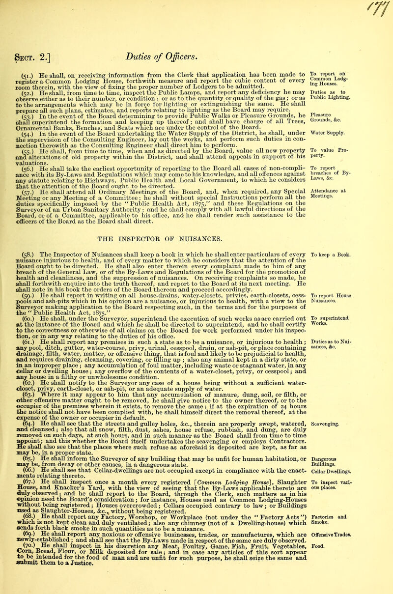 (51.) He shall, on receiving information from the Clerk that application has been made to register a Common Lodging House, forthwith measure and report the cubic content of every room therein, with the view of fixing the proper number of Lodgers to be admitted. (52.) He shall, from time to time, inspect the Public Lamps, and report any deficiency he may observe either as to their number, or condition ; or as to the quantity or quality of the gas; or as to the arrangements which may be in force for lighting or extinguishing the same. He shall prepare all such plans, estimates, and reports relating to lighting as the Board may require. (53.) In the event of the Board determining to provide Public Walks or Pleasure Grounds, he shall superintend the formation and keeping up thereof; and shall have charge of all Trees, Ornamental Banks, Benches, and Seats which are under the control of the Board. (54.) In the event of the Board undertaking the Water Supply of the District, he shall, under the supervision of the Consulting Engineer, lay out the works, and perform such duties in con- nection therewith as the Consulting Engineer shall direct him to perform. (55.) He shall, from time to time, when and as directed by the Board, value all new property and alterations of old property within the District, and shall attend appeals in support of his Taluations. (56.) He shall take the earliest opportunity of reporting to the Board all cases of non-compli- ance with its By-Laws and Kegulations which may come to his knowledge, and aU offences against any statute relating to Highways, Public Health and Local Government, to which he considers that the attention of the Board ought to be directed. (57.) He shaU attend all Ordinary Meetings of the Board, and, when required, any Special Meeting or any Meeting of a Committee ; he shall without special Instructions perform aU the duties specifically imposed by the Public Health Act, 1875, and these Eegulations on the Surveyor of an Urban Sanitai-y Authority ; and he shall comply with all lawful directions of the Board, or of a Committee, applicable to his office, and he shall render such assistance to the officers of the Board as the Board shall direct. To reiKUt on Common Lodg- ing Houses. To value Pro- pertj. To report breaclies of By- Laws, &c. THE mSPECTOE OF NUISANCES. (58.) The Inspector of Nuisances shall keep a book in which he shall enter particulars of every To keep a Book nuisance injurious to health, and of every matter to which he considers that the attention of the Board ought to be directed. He shall also enter therein every complaint made to him of any breach of the General Law, or of the By-Laws and Kegulations of the Board for the promotion of health and cleanliness, and the suppression of nuisances. On receiving complaints so made, he shaU forthwith enquire into the truth thereof, and report to the Board at its next meeting. He shall note in his book the orders of the Board thereon and proceed accordingly. (59.) He shall report in writing on all house-drains, water-closets, privies, earth-closets, cess- To report Houst pools and ash-pits which in his opinion are a nuisance, or injurious to health, with a view to the Nuisances. Surveyor making application to the Board respecting such, in the terms and for the pui-poses of the Public Health Act, 1875. (60.) He shall, under the Surveyor, superintend the execution of such works as are carried out To superintend at the instance of the Board and which he shall be directed to superintend, and he shall certify Works, to the correctness or otherwise of aU claims on the Board for work performed under his inspec- tion, or in any way relating to the duties of his office. (61.) He shall report any premises in such a state as to be a nuisance, or injurious to health ; Duties as to Nui any pool, ditch, gutter, water-course, privy, urinal, cesspool, drain, or ash-pit, or place containing eances, &c. drainage, filth, water, matter, or offensive thing, that is foul and likely to be prejudicial to health, and requires draining, cleansing, covering, or filling up ; also any animal kept in a dirty state, or in an improper place ; any accumulation of foul matter, including waste or stagnant water, in any Cellar or dwelling house ; any overflow of the contents of a water-closet, privy, or cesspool; and any house in a filthy or unwholesome condition. (62.) He shall notify to the Surveyor any case of a house being without a sufficient water- closet, privy, earth-closet, or ash-pit, or an adequate supply of water. (63.) Where it may appear to him that any accumulation of manure, dung, soil, or filth, or other offensive matter ought to be removed, he shall give notice to the owner thereof, or to the occupier of the premises wherein it exists, to remove the same ; if at the expiration of 24 hours the notice shall not have been complied with, he shall himself direct the removal thereof, at the expense of the owner or occupier in default. (64.) He shall see that the streets and gulley holes, &c., therein are properly swept, watered. Scavenging, and cleansed; also that all snow, filth, dust, ashes, house refuse, rubbish, and dung, are duly removed on such days, at such hours, and in such manner as the Board shall from time to time appoint; and this whether the Board itself undertakes the scavenging or employs Contractors. He shaU also see that the places where such refuse as aforesaid is deposited are kept, as far as may be, in a proper state. (65.) He shall inform the Surveyor of any building that may be unfit for human habitation, or may be, from decay or other causes, in a dangerous state. (66.) He shall see that Cellar-dwellings are not occupied except in compliance with the enact- ments relating thereto. (67.) He shall inspect once a month every registered [^Common Lodging House], Slaughter House, and Knacker's Yard, with the view of seeing that the By-Laws applicable thereto are only observed; and he shall report to the Board, through the Clerk, such matters as in his opinion need the Board's consideration; for instance. Houses used as Common Lodging-Houses -without being registered; Houses overcrowded; Cellars occupied contrary to law; or Buildings used as Slaughter-Houses, &c., without being registered. (68.) He shall report any Factory, Worshop, or Workplace (not under the  Factory Acts ) '•'hich IS not kept clean and duly ventilated; also any chimney (not of a Dwelling-house) which sends forth black smoke in such quantities as to be a nuisance. (69.) He shall report any noxious or offensive businesses, trades, or manufactures, which are mewly-esteblished; and shall see that the By-Laws made in respect of the same are duly observed. (70.) He shall inspect in his discretion any Meat, Poultry, Game, Fish, Fruit, Vegetables. Cora, Bread, Flour, or Milk deposited for sale; and in case any articles of this sort appear to be_ intended for the food of man and are unfit for such purpose, he shall seize the same and submit them to a Justice. Dangerous Buildings. Cellar Dwellings. To in»peot vaii- ous places. Offensive Trades. Food.