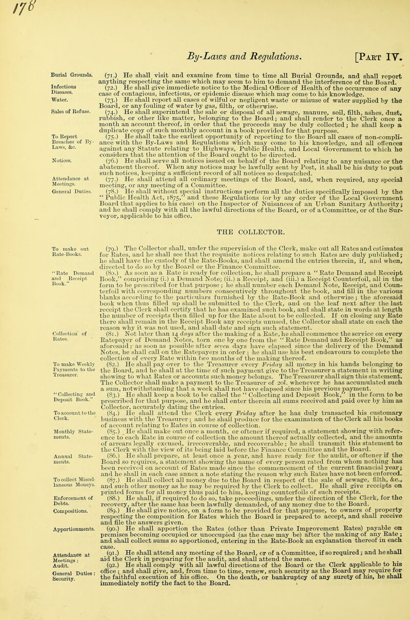 Burial Grounds. Infectious Diseases. Water. To Report Breaches of By- Laws, &c. Attendance at Meetings. General Duties. (71.) He shall visit and examine from time to time all Burial Grounds, and shall report anything respecting the same which may seem to him to demand the interference of the Board. (72.) He shall give immediete notice to the Medical Officer of Health of the occurrence of any case of contagious, infectious, or epidemic disease which may come to his knowledge. (73.) He shall report all cases of wilful or negligent waste or misuse of water supplied by the Board, or any fouling of water by gas, filth, or otherwise. (74.) He shall superintend the sale or disposal of aU sewage, manure, soU, filth, ashes, dust, rubbish, or other like matter, belonging to the Board; and shall render to the Clerk once a. month an account thereof, in order that the proceeds may be duly collected; he shall keep a duplicate copy of such monthly account in a book provided for that purpose. (75.) He shall take the earliest opportunity of reporting to the Board all cases of non-compli- ance with the By-Laws and Regulations which may come to his knowledge, and aU offences against any Statute relating to Highways, Public Health, and Local Grovernment to which he considers that the attention of the Board ought to be directed. (76.) He shall serve all notices issued on behalf of the Board relating to any nuisance or the abatement thereof. When any notices may be lawfully sent by Post, it shaU be his duty to post such notices, keeping a sufficient record of all notices so despatched. (77.) He shall attend aU ordinary meetings of the Board, and, when required, any special meeting, or any meeting of a Committee. (78.) He shall without special instructions perform aU the duties specifically imposed by the Public Health_Act, 1875, and these Regulations (or by any order of the Local Government Board that applies to his case) on the Inspector of Nuisances of an Urban Sanitary Authority; and he shall comply with all the lawful directions of the Board, or of a Committee, or of the Sur- veyor, applicable to his office. THE COLLECTOR. To make Weekly Payments to the Treasurer. CoUeoting and Deposit Book. Enforcement of Debts. Compositions. Apportionments. Attendance at Meetings : Audit. (79.) The Collector shall, under the supervision of the Clerk, make out all Rates and estimates for Rates, and he shall see that the requisite notices relating to such Rates are duly published; he shall have the custody of the Rate-Books, and shall amend the entries therein, if, and when, directed to do so by the Board or the Finance Committee. (80.) As soon as a_ Rate is ready for collection, he shall prepare a Rate Demand and Receipt Book, comprising (i.) a Demand Note; (ii.) a Receipt, and (iii.) a Receipt Counterfoil, all in the form to be prescribed for that purpose ; he shall number each Demand Note, Receipt, and Coun- terfoil with corresponding numbers consecutively throughout the book, and fill in the various blanks according to the particulars furnished by the Rate-Book and otherwise; the aforesaid book when thus filled up shall be submitted to the Clerk, and on the leaf next after the last receipt the Clerk shall certify that he has examined such book, and shaU state in words at length the number of receipts then filled up for the Rate about to be collected. If on closing any Rate there shall remain in the Receipt Book any receipts unused, the Collector shall state on each the reason why it was not used, and shall date and sign such statement. (81.) Not later than 14 days after the making of a Rate, he shall commence the service on every Ratepayer of Demand Notes, torn one by one from the Rate Demand and Receipt Book, as aforesaid; as soon as possible after seven days have elapsed since the delivery of the Demand Notes, he shall call on the Ratepayers in order ; he shall use his best endeavours to complete the collection of every Rate within two months of the making thereof. (82.) He shaU pay over to the Treasurer every Friday all money in his hands belonging^ to the Board, and he shall at the time of such payment give to the Treasurer a statement in writing showing to what Rates or accounts such money belongs. The Treasurer shall sign this statement. The Collector shall make a payment to the Treasurer of 20I. whenever he has accumulated such a sum, notwithstanding that a week shall not have elapsed since his previous payraent. (83.) He shall keep a book to be called the Collecting and Deposit Book, in the form to be prescribed for that purpose, and he shall enter therein aU. sums received and paid over by him as Collector, accurately dating the entries. (84.) He shall attend the Clerk every Friday after he has duly transacted his customary business with the Treasurer; and he shall produce for the examination of the Clerk all his books of account relating to Rates in course of collection. (85.) He shall make out once a month, or oftener if required, a statement showing with refer- ence to' each Rate in course of collection the amount thereof actually collected, and the amounts of arrears legally excused, irrecoverable, and recoverable ; he shall transmit this statement to the Clerk with the view of its being laid before the Finance Committee and the Board. (86.) He shall prepare, at least once a year, and have ready for the audit, or oftener if the Board so requires, a statement showing the name of every person rated from whom nothing has been received on account of Rates made since the commencement of the current financial year; and he shall in each case annex a note stating the reason why such Rates have not been enforced. (87.) He shaU collect all money due to the Board in respect of the sale of sewage, filth, &c., and such other money as he may be required by the Clerk to collect. He shall give receipts on printed forms for all money thus paid to him, keeping counterfoils of such receipts. (88.) He shall, if required to do so, take proceedings, under the direction of the Clerk, for the recovery, after the same has been lawfully demanded, of any money due to the Board. (89.) He shall give notice, on a form to be provided for that purpsse, to owners of property respecting the composition for Rates which the Board is prepared to accept, and shall receive and file the answers given. (90.) He shall apportion the Rates (other than Private Improvement Rates) payable on premises becoming occupied or unoccupied (as the case may be) after the making of any Rate ; and shall collect sums so apportioned, entering in the Rate-Book an explanation thereof in each case. (gi.) He shall attend any meeting of the Board, or of a Committee, if so required; and he shall aid the Clerk in preparing for the audit, and shaU attend the same. (92.) He shall comply with aU lawful directions of the Board or the Clerk apphcable to his office ; and shall give, and, from time to time, renew, such security as the Board may require for the faithful execution of his office. On the death, or bankruptcy of any surety of his, he shall immediately notify the fact to the Board. >