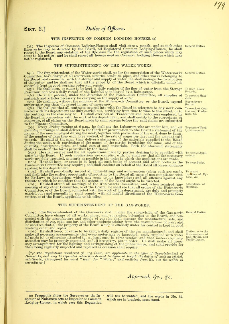 THE INSPECTOR OF COMMON LODGING HOUSES, (a) (93.) The Inspector of Common Lodging-Housos shall visit once a month, and at such other Genera! Dvities. times as he may be directed by the Board, all Registered Common Lodging-Houses; he shall report to the Board any violation of the By-Laws for the regulation of such places which may come to his notice; and he shall report aU houses used as Common Lodging Houses which may not be registered. THE SUPERINTENDENT OF THE WATER-WORKS. (94.) The Superintendent of the Water-works shall, under the supervision of the Water-works ■Committee, have charge of all reservoirs, cisterns, conduits, pipes, and other works belonging to the Board, and connected with the storage and supply of water ; he shall manage the distribution of the water; and he shall see that all the property of the Board which is officially under his control is kept in good working order and repair. (95.) He shall keep, or cause to be kept, a daily register of the flow of water from the Storage Reservoir, and also a daily record of the_ Rainfall as indicated by a Rain-gauge. (96.) He shall procure, under the direction of the Water-works Committee, all supplies of materials and articles necessary for carrying on the supply of water. (97.) He shall not, without the sanction of the Water-worlcs Committee, or the Board, expend any greater sum than 5I., except in case of emergency. (98.) He shall see that all contracts entered into with the Board in reference to any work con- nected with his department are duly carried out, certifying from time to time to this effect, or to the contrary, as the case may be. He shall overlook all Tradesmen and Labourers employed by the Board in connection with the work of his department; and shaU certify to the correctness or otherwise, of all claims on the Board made by such persons before the said claims are submitted to the Finance Committee. (99.) Every Friday evening at 6 p.m., he shall pay the Labourers who are under him, and on Saturday mornings he shall deliver to the Clerk for presentation to the Board a statement of the names of the men employed during the week, together with particulars of the work done by them, of the number of days they each have worked, of the rate of wages per day, and the amount paid to each. He shall at the same time deliver a statement of the materials supplied to the Board during the week, with particulars of the names of the parties furnishing the same ; and of the quantity, description, price, and total cost of such materials. Both the aforesaid statements shall be made on the forms prescribed by the Board. (100.) He shall receive and file all applications made by parties desiring to be supplied with water by the Board. If such applications are complied with, he shaU see that all the necessary works are duly executed, as nearly as possible in the order in which the applications are made. (loi.) He shall keep, or cause to be kept, all such books of account and other books as the Water-ivorks Committee may require; and shall condvict on behalf of the Board all correspondence relating to his department. (102.) He shall periodically inspect all house-fittings and water-meters (when such are iised), and shall take the earliest opportunity of reporting to the Board all cases of non-compliance with its By-Laws or Regulations which may come to his knowledge; and all offences against any Statute to which he considers that the attention of the Board ought to be directed. (103.) He shall attend all meetings of the Water-works Committee, and, when required, any meeting of any other Committee, or of the Board; he shall see that aU orders of the Water-works Committee, or of the Board, connected with the work of his department, are duly and promptly carried out; and generally he shall comply with all lawful directions of the Water-works Com- mittee, or of the Board, applicable to his oflSce. To overlook Con- tractors, Trades- men, &o. To receiveApiili- catiuns. To keep Books. To report breifclies of By- Laiv s, &c. THE SUPERINTENDENT OF THE GAS-WORKS. (104.) The Superintendent of the Gas-works shall, under the supervision of the Gas-works General Duties., •Committee, have charge of all works, pipes, and apparatus, belonging to the Board, and con- nected with the manufacture and supply of gas; he shall manage the manufacture, sale, and distribution of gas, coke, gas tar, and other products arising from the manufacture of gas; and he shaU see that aU the property of the Board whic]i is officially under his control is kept in good working order and repair. (105.) He shall keep, or cause to be kept, a daily register of the gas manufactured, and shall Dnties, as to the make aU necessary arrangements that every meter may be inspected, read, supplied with water Measnrement of (if needs be) or otherwise attended to, at least once in three months, and that meters requiring .Meters, and attention may be promptly examined, and, if necessary, put in order. He shall make all neces- ^^^'^^ i^amps. sary arrangements for the lighting and extinguishing of the public lamps, and shall provide for their being regularly inspected and repaired as occasion shall require. [*#* The Regulations numbered 96—103 (ante) are a,pplicahle to the office of Superintendent of ■ Gas-works, and may he reprinted when it is desired to define at length the duties of such an official, substituting throughout the word  Gas for  Water, and omitting from No. 102 the words in parentheses.^ Approved, (Jt., cfc. (a) Frequently either the Surveyor or the In- iBpector of Nuisances acts as Inspector of Common Xodging-Houses, in which case this Regulation will not be wanted, and the words in No. 67, which are in brackets, must stand.