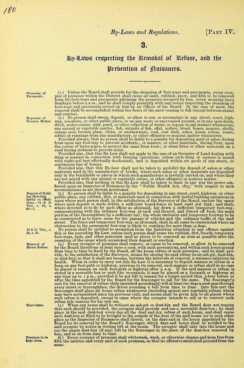 3. 3Sp'?Lalnsi respecting: tfte ilemobal of Refuge, antr tfte ^rebeuticin of ^ui'sJaitces* Deposit of Build- ing Materials la\\-ful on cflhdi- tious.—10 & 11 Vict., c. 34, s. 80—1. Promisea to 1 kept clean. (i.) Unless the Board shall provide for the cleansing of foot-ways and pavements, every occu- pier of premises within the District shall cause all sand, rubbish, snow, and filth to be removed from the foot-ways and pavements adjoining the premises occupied by him, every morning (save Sundays) before g a.m., and he shall comply promptly with any notice respecting the cleansing of foot-ways and pavements served on him by an Officer of the Board. In the case of snow, the removal shall be accomplished within two hours of the snow ceasing to fall (except between sunset and sunrise). (2.) No person shall sweep, deposit, or allow to run or accumulate in any street, court, high- way, sea-shore, or other public place, or on any waste or unoccupied ground, or in any open drain, ditch, water-course, sink, pond, or other collection of water, or expose in any manner whatsoever, any animal or vegetable matter, fish, entrails of fish, offal, ordure, blood, bones, manure, shells, orange peel, broken glass, china, or earthenware, coal, coal dust, ashes, house refuse, waste, refuse or runnings from any manufactory, or other oifensive or noxious matter whatsoever. Provided always, that no person shall be liable to a penalty for depositing sand or ashes during frost upon any foot-way to prevent accidents; or manure, or other materials, during frost, upon the course of water-pipes, to protect the same from frost; or clean litter or other materials on a road during sickness to prevent noise. Provided also, that this By-Law shall not apply to the case of an Occupier of Land dealing with, dung or manure in connection with farming operations, unless such dung or manure is mixed with night-soil (not effectually deodorised), and is deposited within 200 yards of any street, or continuous line of houses. Provided also, that this By-Law shall not be taken to prohibit the deposit of ashes or other materials used in the manufacture of bricks, where such ashes or other materials are deposited only in the brickfields or places in which such manufacture is lawfully carried on, and where they are not mixed with any animal or vegetable refuse, or other offensive or noxious matter. Provided also, that nothing in this By-Law shall be taken to limit in any way the power con- ferred upon an Inspector of Nuisances by the Public Health Act, 1875, with respect to such- accumulations as are therein mentioned. S.) No person shall be liable to a penalty for depositing in any street, court, highway, or other Uc place, any rubbish, dirt, or materials used in connection with lawful building operations in cases where such person shall, to the satisfaction of the Surveyor of the Board, enclose the space where such deposit is made within a sufficient board-fence at least eight feet high; and shall, where directed so to do by such officer as aforesaid, lay down a sufficient temporary foot-way, communicating with the ordinary foot-way at each end thereof, and fenced off from the main portion of the thoroughfare by a sufficient rail; the whole enclosure and temporary footway to be so constructed as to leave room for the passage of vehicles and the ordinary traffic of the said street. The fence and temporary foot-way, as aforesaid, shall in all cases be constructed where an- obstruction to the permanent foot-way is likely to continue for more than 14 days. No person shall be entitled to exemption from the liabilities attached to any offence against this or the preceding By-Law, unless such person shall cause the rubbish, dirt, boards, temporary- foot-ways, rails, and other materials used as above to be removed as soon as possible after the cessation of the cause which occasioned their deposit or erection. (4.) Every occupier of premises shaU remove, or cause to be removed, or allow to be removed, by the Board therefrom at least twice a week, with such precautions, and within such hours as may from time to time be fixed by the Board, all the house refuse of such premises; and he shall pro- vide, to the satisfaction of the Surveyor, means for storing the said refuse (in an ash-pit, dust-bin, or dust-box) so that it shall not become, between the intervals of removal, a nuisance injurious to- health. When in order to carry out this By-Law it is necessary to deposit manure or refuse in a heap on any foot-path or highway, previous to its removal, such manure or refuse shall in no case be placed or remain on such foot-path or highway after 9 a.m. If the said manure or refuse is stored in a moveable box or such like receptacle, it may be placed on a footpath or highway at any time up to i p.m., provided it be not left to remain for a longer period than i-hour before or after the time appointed by the Board for the Scavenger to call for the same. The Scav6ngei^s cart for the removal of refuse (duly inscribed accordingly) wiU at least two days a week pass through every street or thoroughfare, the driver sounding a bell from time to time. Into this cart the Scavenger shall place all house refuse whatsoever (including animal and vegetable refuse) which may have accumulated since his previous visit, and access shall be given him to all places where such refuse is deposited, except in cases where the occupier intends to sell or to convert such refuse into manure for his own use. (5.) When any house shall be without an ash-pit or dust-bin and the Board does not require that such should be provided, the occupier shall provide and use a moveable dust-box; he shall place in the said dust-box every day aU the dust and dry refuse of such house, and shall cause such dust-box so filled to be brought to the outside of the door of the said house (or to such other place as the Inspector of Nuisances shall direct), on the days and at the hours appointed by the Board for its removal by the Board's Scavenger, which days and hours shall be notified to the said occupier by notice in writing left at the house. The occupier shall take into the house and use the empty dust-box (if any) left by the Scavenger in the place of the dust-box removed by him, and so on from time to time. (6.) Every occupier of premises shall whitewash, wash, or otherwise cleanse and keep free from filth the interior and every part of such premises, so that no offensive smell shall proceed from th&