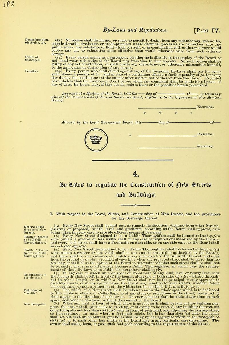 (22.) No person shall discharge, or cause or permit to drain, from any manufactory, gas-works, chemical-works, dye-house, or trade-premises where chemical processes are carried on, into any public sewer, any substance or fluid which of itself, or in combination with ordinary sewage woidd evolve any gas or exhalation more offensive than would otherwise arise from such ordinary of (23.) Every person acting as a scavenger, whether he is directly in the employ of the Board or Scavengers. ^ot, shaU wear such badge as the Board may from time to time appoint. No such person shall be guilty of any act of extortion, or shall create any disturbance, or otherwise misconduct himself, to the annoyance or obstruction of any person. Penalties. (24.) Every person who shall offend against any of the foregoing By-Laws shall pay for every such offence a penalty of 2I.; and in case of a continuing offence, a further penalty of 5s. for every day during the continuance of the offence after written notice thereof from the Board. Provided nevertheless that the Justices or Court before whom any complaint shall be made for a breach of any of these By-Laws, may, if they see fit, reduce these or the penalties herein prescribed. Approved at a Meeting of the Board, held the day of- „ ., ^ - - 18 , in testimony whereof the Common Seal of the said Board was affixed, together with the Signatures of Five Members thereof. Chairman, Allowed hy the Local Government Board, this- -day of- _Secretary. 4. M))'%nh)^ to regulate ti)t ConsstrurtuDii oi ^eiu ^tmts; I. With respect to the Level, Width, and Construction of New Streets, and the provisions- for the Sewerage thereof. General eondi- (i-) Every New Street shall be laid out, as regards its direction, distance from other Streets tions as to New (existing or proposed), width, level, and gradients, according as the Board shall approve, care Streets. being taken in every case to provide efficient means of Sewerage. Width of Streets (2.) Every New Street designed to be a Public Thoroughfare shall be formed at least 40 feet to be PiiMc wide (unless a greater or less width shall in any case be required or authorized by the Board); Thoroughfares.] and every such street shall have a Foot-path on each side, or on one side only, as the Board shall in each case approve. Width of Streets (3-) Every New Street designed not to be a Public Thoroughfare shall be formed at least 30 feet not to be PubUe j wide (unless a greater or less width shall in any case be required or authorised by the Board); Thoroughfares. and there shall be one entrance at least to every such street of the full width thereof, and open from the ground upwards; provided always that when any proposed street shall be more than 100 feet long, it shall be at the option of the Board to determine whether such street shall or shall not 'be formed so that it may afterwards become a Public Thoroughfare, in which ease the require- ments of these By-Laws as to Public Thoroughfares shall apply. Modification ' ^^'} which an open space or Eore-Court of any kind, level or nearly level with certain cases^ ^ foot-path, shall be left in front of the houses, along one or both sides of a New Street through- out its whole length, or in which a New Street shaU not be the principal or only approach to dwelling houses, or in any special cases, the Board may sanction for such streets, whether Public Thoroughfares or not, a reduction of the widths herein specified, if it sees fit to do so. Definition of (S-) The width of a New Street shaU be taken to mean the whole space which is to dedicated Width. to the public (exclusive of Cellar-flaps, or of any steps or projections in the street), measured at right angles to the direction of such street. No encroachment shall be made at any time on such space, dedicated as aforesaid, without the consent of the Board. New Footpaths. (6.) When any land, in front of which there is no foot-path, shall be laid out for buUding pur- pose, the owner shall, previously to erecting, or allowing to be erected, any building thereon, set out a foot-path not less than eight feet wide in front of such land, and adjoining the existing street or thoroughfare. In cases where a foot-path exists, but is less than eight feet wide, the owner- shall set out such an amount of ground as shall bring up the aggregate width of the foot-path to- eight feet, or to such other less width as the Board may in any particular case determine. The owner shall make, form, or pave such foot-path according to the requirements of the Board.