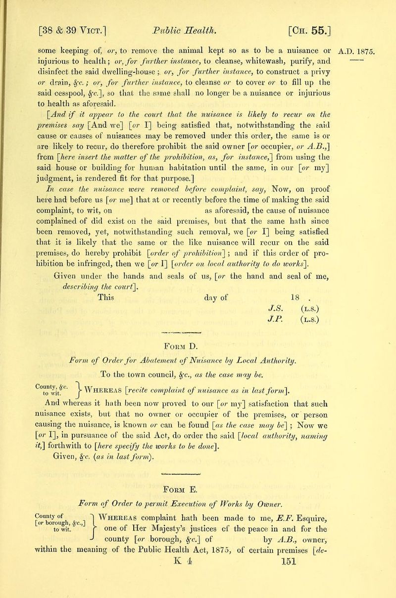 some keeping of, or, to remove the animal kept so as to be a nuisance or A.D. 1875. injurious to health; or, for farther instance, to cleanse, whitewash, purify, and disinfect the said dwelling-house ; or, for further instance, to construct a privy or drain, §•£•.; or, for further instance, to cleanse or to cover or to fill up the said cesspool, ^c], so that the same shall no longer be a nuisance or injurious to health as aforesaid. \_And if it appear to the court that the nuisance is likely to recur on the •premises say [And we] {or I] being satisfied that, notwithstanding the said cause or causes of nuisances may be removed under this order, the same is or are likely to recur, do therefore prohibit the said owner \or occupier, or A.B.,] from [here insert the matter of the prohibition, as, for instance,'] from using the said house or building for human habitation until the same, in our [or my] judgment, is rendered fit for that purpose.] In case the nuisance loere removed before complaint, say. Now, on proof here had before us [or me] that at or recently before the time of making the said complaint, to wit, on as aforesaid, the cause of nuisance complained of did exist on the said premises, but that the same hath since been removed, yet, notwithstanding such removal, we [or I] being satisfied that it is likely that the same or the like nuisance will recur on the said premises, do hereby prohibit [order of pj-ohibition'] ; and if this order of pro- hibition be infringed, then we [or I] [order on local authority to do works']. Given under the hands and seals of us, [or the hand and seal of me, describing the court]. This day of 18 . J.S. (l.s.) J.P. (l.s.) Form D. Form of Order for Abatement of Nuisance by Local Author ity. To the town council, ^c, as the case may be. ^To wi/'^ J-Whereas [recite complaint of nuisance as in lastfonu]. And whereas it hath been now proved to our [or my] satisfaction that such nuisance exists, but that no owner or occupier of the premises, or person causing the nuisance, is known or can be found [as the case may be] ; Now we [or I], in pursuance of the said Act, do order the said [local authority, naming it,'\ forthwith to [here specify the works to he done]. Given, ^c, {as in last form). Form E. Form of Order to permit Execution of Iforks by Owner. 0 n ^ Whereas complaint hath been made to me, Esquire, [or borough, §'e.,] I p tt tvt • 5 • • • i ' to wit. r one or Her Majesty s justices of the peace in and for the -J coutity [or borough, ^c] of by A.B., owner, within the meaning of the Public Health Act, 1875, of certain premises '[de-