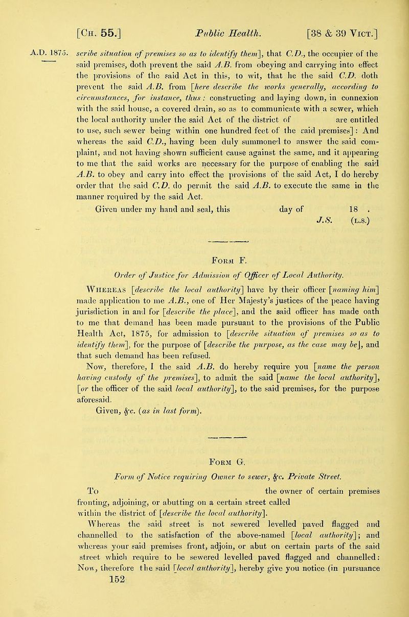 A.D. 1875. scribe situation of premises so as to identify theni], that CD., the occupier of the said premises, doth prevent the said J.B. from obeying and carrying into effect the provisions of the said Act in this, to wit, that he the said CD. doth prevent the said A.B. from \Jiere describe the loorhs tjenercdly, according to circumstances, for instance, thus : constructing and laying dovs^n, in connexion with the said house, a covered drain, so as to communicate with a sewer, which the local authority under the said Act of the district of are entitled to use, such sewer being within one hundred feet of the caid premises] : And whereas the said CD., having been duly summoned to answer the said com- plaint, and not having shown sufficient cause against the same, and it ajjpearing to me that the said works are necessary for the purpose of enabling the said A.B. to obey and carry into efiect the provisions of the said Act, I do hereby order that the said CD. do permit the said ^.i?. to execute the same in the manner required by the said Act. Given under my hand and seal, this day of 18 . J.S. (L.S.) FOKM F. Order of Justice for Admission of Officer of Local Authority. WllJEliEAS [describe the local authoritf] have by their officer \_naming him'\ made application to me A.B., one of Her Majesty's justices of the peace having jurisdiction in and for [describe the place'\, and the said officer has made oath to me that demand has been made pursuant to the provisions of the Public Health Act, 1875, for admission to [describe situation of j^remises so as to identify then{\, for the purpose of [describe the purpose, as the case may be\, and that such demand has been refused. Now, therefore, I the said A.B. do hereby require you [name the person having custody of the premise.i\, to admit the said [name the local authority'^, [or the officer of the said local authority'], to the said premises, for the purpose aforesaid. Given, 8fc. (as in last form). Form G. Form of Notice requiring Owner to sewer, Sfc, Private Street. To the owner of certain premises fronting, adjoining, or abutting on a certain street called within the district of [describe the local authority']. Whereas the said street is not sewered levelled paved flagged and channelled to the satisfaction of the above-named [local authority]; and whereas your said premises front, adjoin, or abut on certain parts of the said street which require to be sewered levelled paved flagged and channelled: Now, therefore the said \loco.l authorittj], hereby give you notice (in pursuance