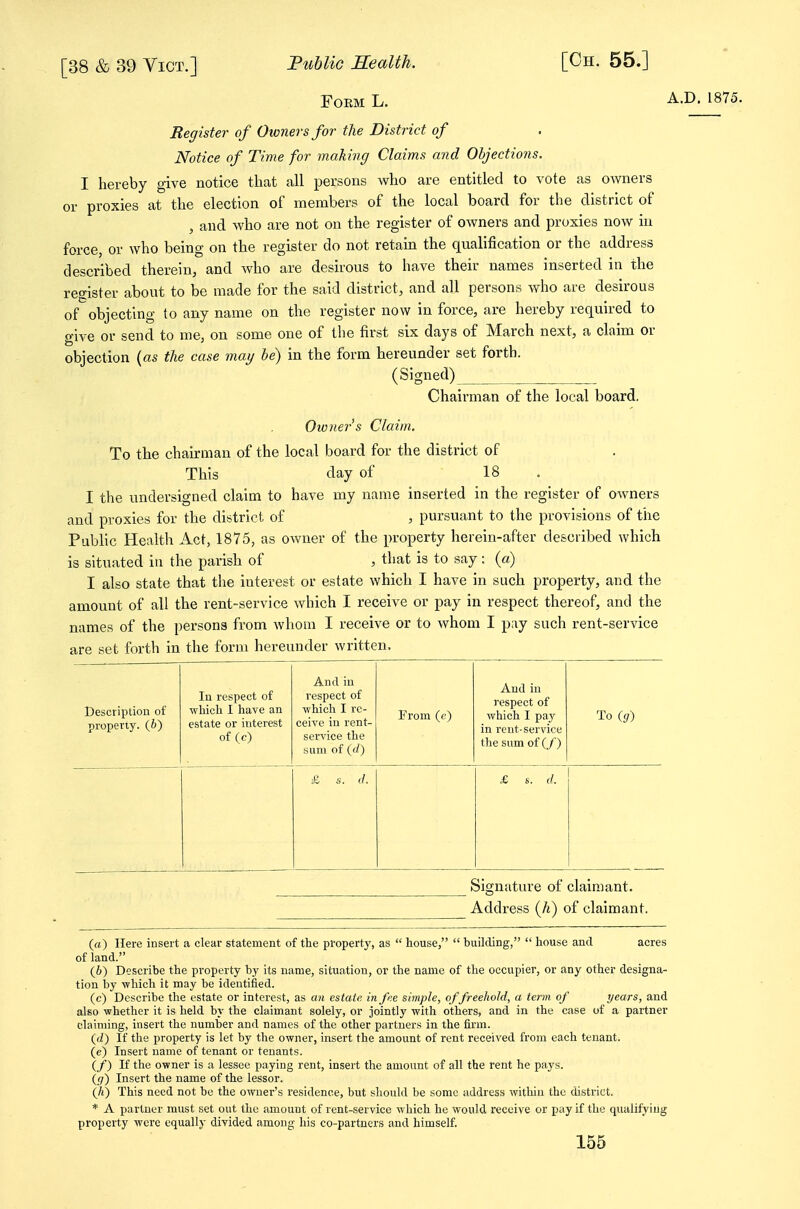 FoEM L. A.D. 1875. Register of Owners for the District of Notice of Time for making Claims and Objections. I hereby give notice that all persons who are entitled to vote as owners or proxies at the election of members of the local board for the district of , and who are not on the register of owners and proxies now in force, or who being on the register do not retain the qualification or the address described therein, and who are desirous to have their names inserted in the register about to be made for the said district, and all persons who are desirous of objecting to any name on the register now in force, are hereby required to give or send to me, on some one of the first six days of March next, a claim or objection (as the case may be) in the form hereunder set forth. (Signed) Chairman of the local board. Oioners Claim. To the chairman of the local board for the district of This day of 18 . I the undersigned claim to have my name inserted in the register of owners and proxies for the district of , pursuant to the provisions of the Public Health Act, 1875, as owner of the property herein-after described which is situated in the parish of , that is to say : (a) I also state that the interest or estate which I have in such property, and the amount of all the rent-service which I receive or pay in respect thereof, and the names of the persona from whom I receive or to whom I pay such rent-service are set forth in the form hereunder written. Description of property. (6) lu respect of wliich I have an estate or interest of (c) And in respect of ■n hich I re- ceive in rent- service the sum of (f/) From (f) And in respect of which I pa3' in rent-service the sumof(/) To ig) & s. (/. £ s. d. Signature of claimant. Address (/i) of claimant. («) Here insert a clear statement of the property, as  house,  building,  house and acres of land. (i) Describe the property by its name, situation, or the name of the occupier, or any other designa- tion by -which it may be identified. (c) Describe the estate or interest, as an estate in fee. simple, of freehold, a term of years, and also whether it is held by the claimant solely, or jointly with others, and in the case of a partner claiming, insert the number and names of the other partners in the firm. (fZ) If the property is let by the owner, insert the amount of rent received from each tenant. (e) Insert name of tenant or tenants. (/) If the owner is a lessee paying rent, insert the amount of all the rent he pays. ((;) Insert the name of the lessor. (A) This need not be the owner's residence, but should be some address within the district. * A partner must set out the amount of rent-service which he would receive or pay if the qualifying property were equally divided among his co-partners and himself.