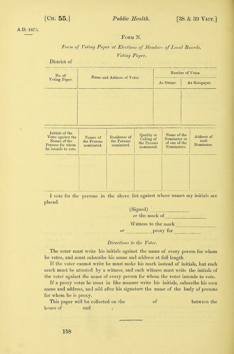 A.D, 1875. Form N. Form of Voting Paper at Elections of Members of Local Boards. District of Voting Paper, No. of Name and Address of Voter. Number of Votes. Voting Paper. As Owner. As Eatepayer. Initials of the Voter against the Names of the Persons for whom he intends to vote. Names of the Persons nominated. Residence of the Persons nominated. Quality or Calling of the Persons nominated. Name of the Nominator or of one of the Nominators. Address of such Nominator. I vote for the persons in the above list against whose names my initials are placed. (Signed) or the mark of Witness to the mark or proxy for ________ Directions to the Voter. The voter must write his Initials against the name of every person for whom he votes, and must subscribe his name and address at full length. If the voter cannot write he must make his mark instead of initials, but such mark must be attested by a witness, and such witness must write the initials of the voter against the name of every person for whom the voter intends to vote. If a proxy votes he must in like manner wi'ite his initials, subscribe his own name and address, and add after his signature the name of the body of persons for whom he is proxy. This paper will be collected on the of between the hours of and