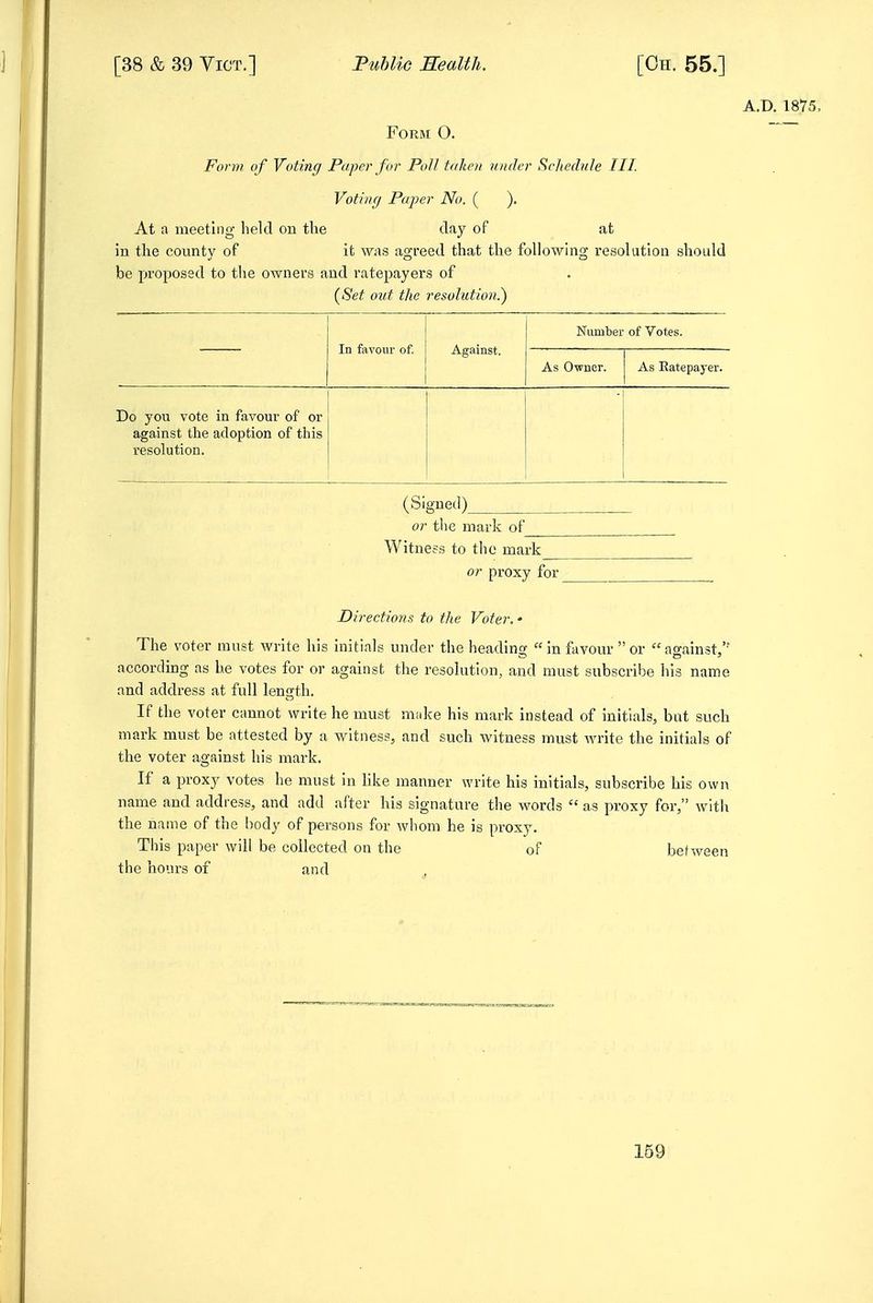 A.D. 1875, FOKM O. Form of Voting Paper for Poll tdlieii n/uler Schedule HI. Voting Paper No. ( ). At a meeting held on the day of at in the county of it was agreed that the following resolution should be proposed to the owners and ratepayers of {Set out the resolution?) In favour of. Against. Number of Votes. As Ovner. As Ratepayer. Do you vote in favour of or against the adoption of this resolution. (Signed) or the mark of Witness to the mark or proxy for Directions to the Voter. • The voter must write his initials under the heading  in favour  or against, according as he votes for or against the resolution, and must subscribe his name and address at full length. If the voter cannot write he must make his mark instead of initials, but such mark must be attested by a witness, and such witness must write the initials of the voter against his mark. If a proxy votes he must in like manner write his initials, subscribe his own name and address, and add after his signature tlie words  as proxy for, with the name of the body of persons for whom he is proxy. This paper will be collected on the of between the hours of and