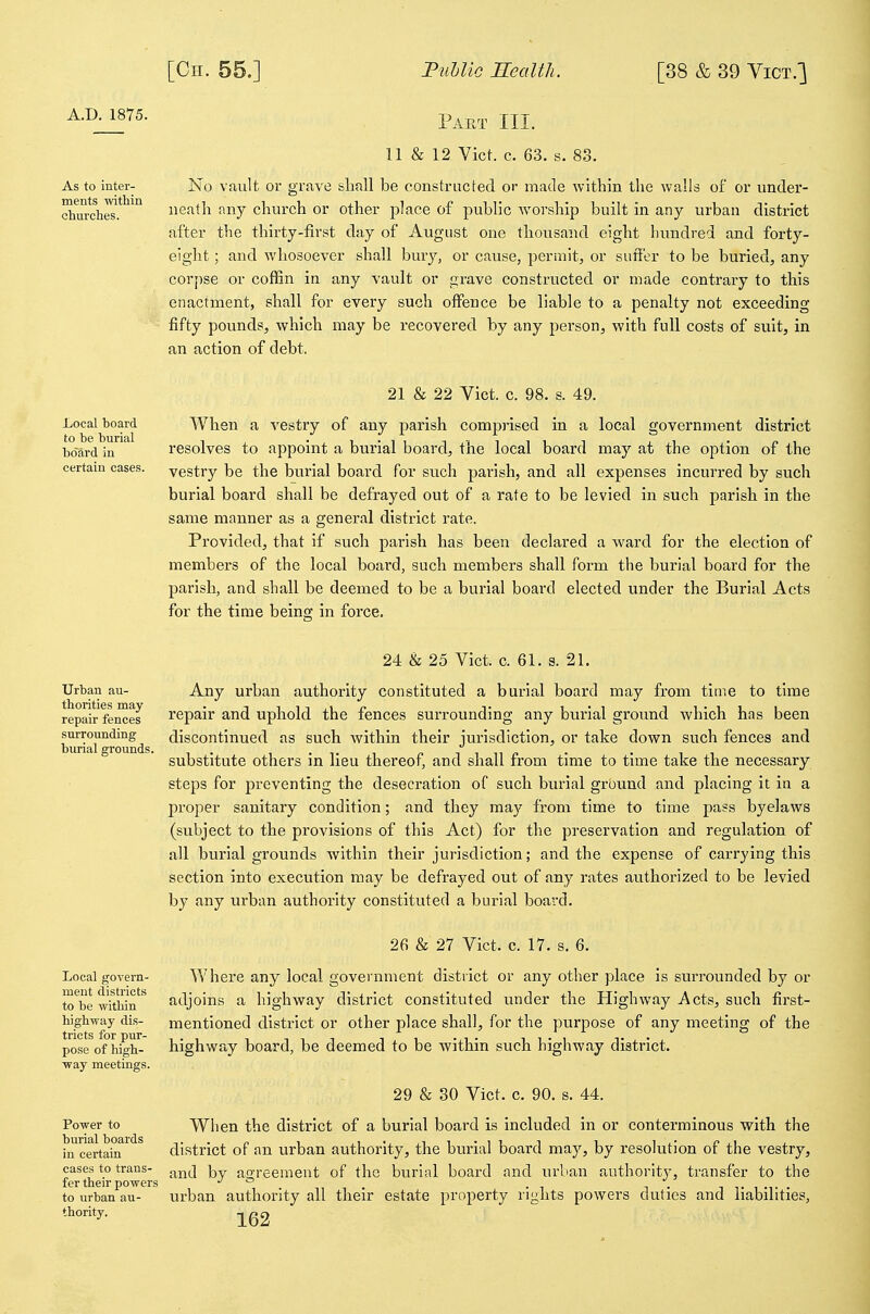 ments -within churches. Paet hi. 11 & 12 Vict. c. 63. s. 83. As to inter- No vault or grave sliuU be constructed or made within the walls of or under- neath any church or other place of public worship built in any urban district after the thirty-first day of August one thousand eight hundred and forty- eight ; and whosoever shall bmy, or cause, permit, or suffer to be buried, any corj)se or coffin in any vault or grave constructed or made contrary to this enactment, shall for every such offence be liable to a penalty not exceeding fifty pounds, which may be recovered by any person, with full costs of suit, in an action of debt. 21 & 22 Vict. c. 98. s. 49. Local board AVhen a vestry of any parish comprised in a local government district bo'ard in resolves to appoint a burial board, the local board may at the option of the certain cases, yestry be the burial board for such parish, and all expenses incurred by such burial board shall be defrayed out of a rate to be levied in such parish in the same manner as a general district rate. Provided, that if such parish has been declared a ward for the election of members of the local board, such members shall form the burial board for the parish, and shall be deemed to be a burial board elected under the Burial Acts for the time being in force. Urban au- thorities may repair fences surrounding burial grounds. 24 & 25 Vict. c. 61. s. 21. Any urban authority constituted a burial board may from time to time repair and uphold the fences surrounding any burial ground which has been discontinued as such within their jurisdiction, or take down such fences and substitute others in lieu thereof, and shall from time to time take the necessary steps for preventing the desecration of such burial ground and placing it in a proper sanitary condition; and they may from time to time pa?s byelaws (subject to the provisions of this Act) for the preservation and regulation of all burial grounds within their jurisdiction; and the expense of carrying this section into execution may be defrayed out of any rates authorized to be levied by any urban authority constituted a burial board. 26 & 27 Vict. c. 17. s. 6. Where any local government district or any other place is surrounded by or adjoins a highway district constituted under the Highway Acts, such first- mentioned district or other place shall, for the purpose of any meeting of the highway board, be deemed to be within such highway district. 29 & 30 Vict. c. 90. s. 44. Power to When the district of a burial board is included in or conterminous with the in certain district of an urban authority, the burial board may, by resolution of the vestry, cases to trans- j^j^j agreement of the burial board and urban authority, transfer to the fer then-powers J ^ i t , -t . to urban an- urban authority all their estate property rights powers duties and habilities, thority. Local govern- ment districts to be within highway dis- tricts for pur- pose of high- way meetings.