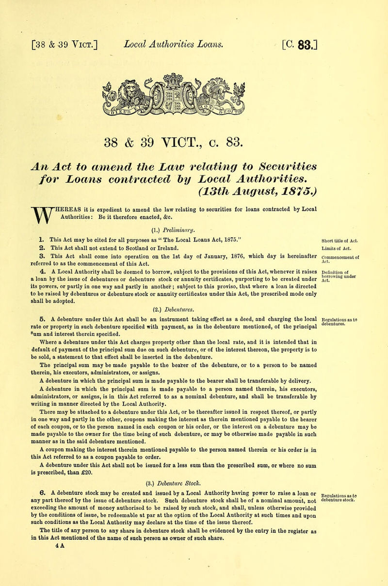38 & 39 VICT., c. 83. An Act to mnend the La%v relating to Securities for Loans contracted hy Local Authorities, (13th August, 1873.) W HEEEAS it is expedient to amend the law relating to securities for loans contracted by Local Authorities: Be it therefore enacted, &c. (1.) Preliminary. 1. This Act may be cited for all purposes as  The Local Loans Act, 1875. Short title of Act, 2. This Act shall not extend to Scotland or Ireland. Limits of Act. 3. This Act shall come into operation on the 1st day of January, 1876, which day is hereinafter commencement of referred to as the commencement of this Act. 4. A Local Authority shall be deemed to borrow, subject to the provisions of this Act, whenever it raises Definition of a loan by the issue of debentures or debenture stock or annuity certificates, purporting to be created under ^°J™^8 under its powers, or partly in one way and partly in another ; subject to this proviso, that where a loan is directed to be raised by debentures or debenture stock or annuity certificates under this Act, the prescribed mode only shall be adopted. (2.) Debentures. 5. A debenture under this Act shall be an instrument taking efi'ect as a deed, and charging the local Regulations as ta rate or property in such debenture specified with payment, as in the debenture mentioned, of the principal %m and interest therein specified. Where a debenture under this Act charges property other than the local rate, and it is intended that in default of payment of the principal sum due on such debenture, or of the interest thereon, the property is to be sold, a statement to that effect shall be inserted in the debenture. The principal sum may be made payable to the beai'er of the debenture, or to a person to be named therein, his executors, administrators, or assigns. A debenture in which the principal sum is made payable to the bearer shall be transferable by delivery. A debenture in which the principal sum is made payable to a person named therein, his executors, administrators, or assigns, is in this Act referred to as a nominal debenture, and shall be transferable by writing in manner directed by the Local Authority. There may be attached to a debenture under this Act, or be thereafter issued in respect thereof, or partly in one way and partly in the other, coupons making the interest as therein mentioned payable to the bearer of each coupon, or to the person named in each coupon or his order, or the interest on a debenture may be made payable to the owner for the time being of such debenture, or may be otherwise made payable in such manner as in the said debenture mentioned. A coupon making the interest therein mentioned payable to the person named therein or his order is in this Act referred to as a coupon payable to order. A debenture under this Act shall not be issued for a less sum than the prescribed sum, or where no sum is prescribed, than £20. (3.) Debenture Stoch. 6. A debenture stock may be created and issued by a Local Authority having power to raise a loan or Regulations as fa any part thereof by the issue of debenture stock. Such debenture stock shall be of a nominal amount, not debenture stock, exceeding the amount of money authorised to be raised by such stock, and shall, unless otherwise provided by the conditions of issue, be redeemable at par at the option of the Local Authority at such times and upon such conditions as the Local Authority may declare at the time of the issue thereof. The title of any person to any share in debenture stock shall be evidenced by the entry in the register as in this Act mentioned of the name of such person as owner of such share.