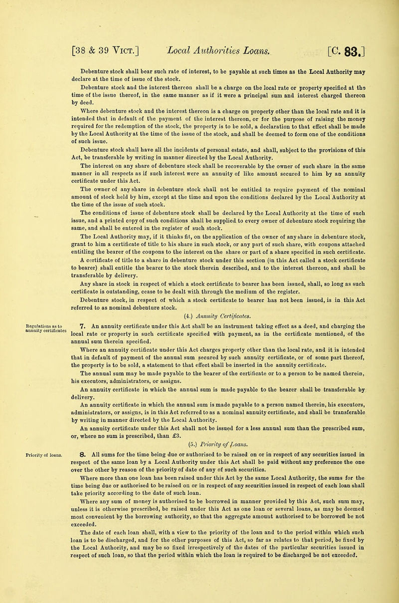 Debenture stock shall bear such rate of interest, to be payable at such times as the Local Authority may declare at the time of issue of the stock. Debenture stock and the interest thereon shall be a charge on the local rate or property specified at the time of the issue thereof, in the same manner as if it were a principal sum and interest charged thereon by deed. Where debenture stock and the interest thereon is a charge on property other than the local rate and it is intended that in default of the payment of the interest thereon, or for the purpose of raising the money required for the redemption of the stock, the property is to be sold, a declaration to that effect shall be made by the Local Authority at the time of the issue of the stock, and shall be deemed to form one of the conditions of such issue. Debenture stock shall have all the incidents of personal estate, and shall, subject to the proTisions of this Act, be transferable by writing in manner directed by the Local Authority. The interest on any share of debenture stock shall be recoverable by the owner of such share in the same manner in all respects as if such interest were an annuity of like amount secured to him by an annuity certificate under this Act. The owner of any share in debenture stock shall not be entitled to require payment of the nominal amount of stock held by him, except at the time and upon the conditions declared by the Local Authority at the time of the issue of such stock. ^ The conditions of issue of debenture stock shall be declared by the Local Authority at the time of such issue, and a printed copy of such conditions shall be supplied to every owner of debenture stock requiring the same, and shall be entered in the register of such stock. The Local Authority may, if it thinks fit, on the application of the owner of any share in debenture stock, grant to him a certificate of title to his share in such stock, or any part of such share, with coupons attached entitling the bearer of the coupons to the interest on the share or part of a share specified in such certificate. A certificate of title to a share in debenture stock under this section (in this Act called a stock certificate to bearer) shall entitle the bearer to the stock therein described, and to the interest thereon, and shall be transferable by delivery. Any share in stock in respect of which a stock certificate to bearer has been issued, shall, so long as such certificate is outstanding, cease to be dealt with through the medium of the register. Debenture stock, in respect of which a stock certificate to bearer has not been issued, is in this Act referred to as nominal debenture stock. (4.) AnnidUj Certificates. Regulations as to 7. An annuity certificate under this Act shall be an instrument taking effect as a deed, and charging the local rate or property in such certificate specified with payment, as in the certificate mentioned, of the annual sum therein specified. Where an annuity certificate under this Act charges property other than the local rate, and it is intended that in default of payment of the annual sum secured by such annuity certificate, or of some part thereof, the property is to be sold, a statement to that effect shall be inserted in the annuity certificate. The annual sum may be made payable to the bearer of the certificate or to a person to be named therein, his executors, administrators, or assigns. An annuity certificate in which the annual sum is made payable to the bearer shall be transferable by delivery. An annuity certificate in which the annual sum is made payable to a person named therein, his executors, administrators, or assigns, is in this Act referred to as a nominal annuity certificate, and shall be transferable by writing in manner directed by the Local Authority. An annuity certificate under this Act shall not be issued for a less annual sum than the prescribed sum, or, where no sum is prescribed, than £3. (5.) Prioritij of f^oans. Priority of loans. 8. All sums for the time being due or authorised to be raised on or in respect of any securities issued in respect of the same loan by a Local Authority under this Act shall be paid without any preference the one over the other by reason of the priority of date of any of such securities. Where more than one loan has been raised under this Act by the same Local Authority, the sums for the time being due or authorised to be raised on or in respect of any securities issued in respect of each loan shall take priority according to the date of such loan. Where any sum of money is authorised to be borrowed in manner provided by this Act, such sum may, unless it is otherwise prescribed, be raised under this Act as one loan or several loans, as may be deemed most convenient by the borrowing authority, so that the aggregate amount authorised to be borrowed be not exceeded. The date of each loan shall, with a view to the priority of the loan and to the period within which such loan is to be discharged, and for the other purposes of this Act, so far as relates to that period, be fixed by the Local Authority, and may be so fixed irrespectively of the dates of the particular securities issued in respect of such loan, so that the period within which the loan is required to be discharged be not exceeded.