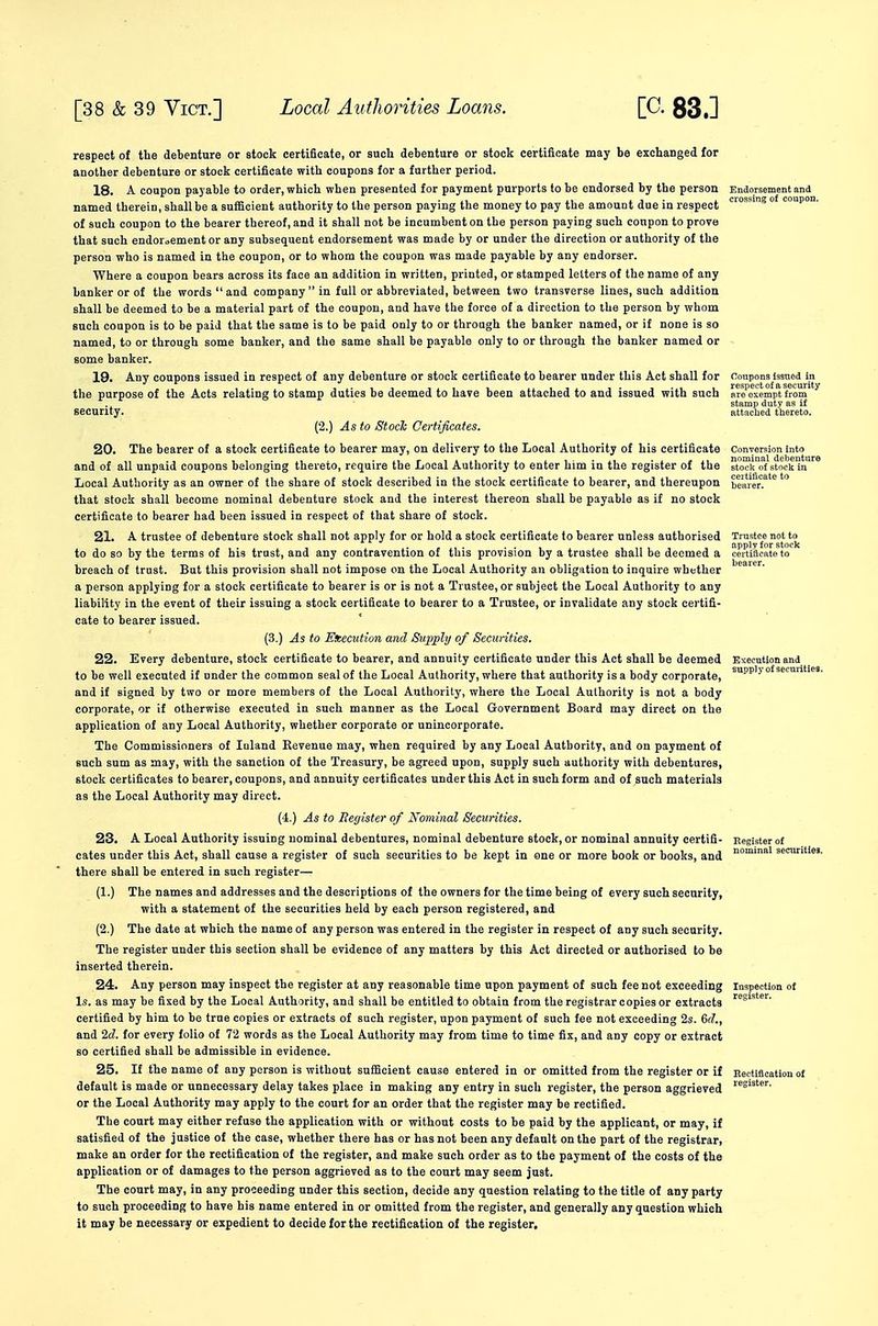 respect of the debenture or stock certificate, or such debenture or stock certificate may be exchanged for another debenture or stock certificate with coupons for a further period. 18. A coupon payable to order, which when presented for payment purports to be endorsed by the person Endorsement and named therein, shall be a sufficient authority to the person paying the money to pay the amount due in respect '^'^ ° P' of such coupon to the bearer thereof, and it shall not be incumbent on the person paying such coupon to prove that such endori,ementor any subsequent endorsement was made by or under the direction or authority of the person who is named in the coupon, or to whom the coupon was made payable by any endorser. Where a coupon bears across its face an addition in written, printed, or stamped letters of the name of any banker or of the words and company in full or abbreviated, between two transverse lines, such addition shall be deemed to be a material part of the coupon, and have the force of a direction to the person by whom such coupon is to be paid that the same is to be paid only to or through the banker named, or if none is so named, to or through some banker, and the same shall be payable only to or through the banker named or some banker. 19. Any coupons issued in respect of any debenture or stock certificate to bearer under this Act shall for coupons issued in the purpose of the Acts relating to stamp duties be deemed to have been attached to and issued with such ar^oMmpt fiom^ stamp duty as if security. attached thereto. (2.) As to Stock Certificates. 20. The bearer of a stock certificate to bearer may, on delivery to the Local Authority of his certificate Conversion into and of all unpaid coupons belonging thereto, require the Local Authority to enter him in the register of the stock of stock in Local Authority as an owner of the share of stock described in the stock certificate to bearer, and thereupon beai'cr.^'^ that stock shall become nominal debenture stock and the interest thereon shall be payable as if no stock certificate to bearer had been issued in respect of that share of stock. 21. A trustee of debenture stock shall not apply for or hold a stock certificate to bearer unless authorised to do so by the terms of his trust, and any contravention of this provision by a trustee shall be deemed a certificate to breach of trust. But this provision shall not impose on the Local Authority an obligation to inquire whether a person applying for a stock certificate to bearer is or is not a Trustee, or subject the Local Authority to any liability in the event of their issuing a stock certificate to bearer to a Trustee, or invalidate any stock certifi- cate to bearer issued. (3.) As to Eieeciition and Supply of Securities. 22. Every debenture, stock certificate to bearer, and annuity certificate under this Act shall be deemed Execution and to be well executed if under the common seal of the Local Authority, where that authority is a body corporate, ^-^'^ ° and if signed by two or more members of the Local Authority, where the Local Authority is not a body corporate, or if otherwise executed in such manner as the Local Government Board may direct on the application of any Local Authority, whether corporate or unincorporate. The Commissioners of Inland Revenue may, when required by any Local Authority, and on payment of such sum as may, with the sanction of the Treasury, be agreed upon, supply such authority with debentures, stock certificates to bearer, coupons, and annuity certificates under this Act in such form and of such materials as the Local Authority may direct. (4.) As to Begister of Kominal Securities. 23. A Local Authority issuing nominal debentures, nominal debenture stock, or nominal annuity certifi- Register of cates under this Act, shall cause a register of such securities to be kept in one or more book or books, and securities, there shall be entered in such register— (1.) The names and addresses and the descriptions of the owners for the time being of every such security, with a statement of the securities held by each person registered, and (2.) The date at which the name of any person was entered in the register in respect of any such security. The register under this section shall be evidence of any matters by this Act directed or authorised to be inserted therein. 24. Any person may inspect the register at any reasonable time upon payment of such fee not exceeding inspection of Is. as may be fixed by the Local Authority, and shall be entitled to obtain from the registrar copies or extracts certified by him to be true copies or extracts of such register, upon payment of such fee not exceeding 2s. 6f?., and 2d. for every folio of 72 words as the Local Authority may from time to tinie fix, and any copy or extract so certified shall be admissible in evidence. 25. If the name of any person is without sufficient cause entered in or omitted from the register or if Eectification of default is made or unnecessary delay takes place in making any entry in such register, the person aggrieved or the Local Authority may apply to the court for an order that the register may be rectified. The court may either refuse the application with or without costs to be paid by the applicant, or may, if satisfied of the justice of the case, whether there has or has not been any default on the part of the registrar, make an order for the rectification of the register, and make such order as to the payment of the costs of the application or of damages to the person aggrieved as to the court may seem just. The court may, in any proceeding under this section, decide any question relating to the title of any party to such proceeding to have his name entered in or omitted from the register, and generally any question which it may be necessary or expedient to decide for the rectification of the register.