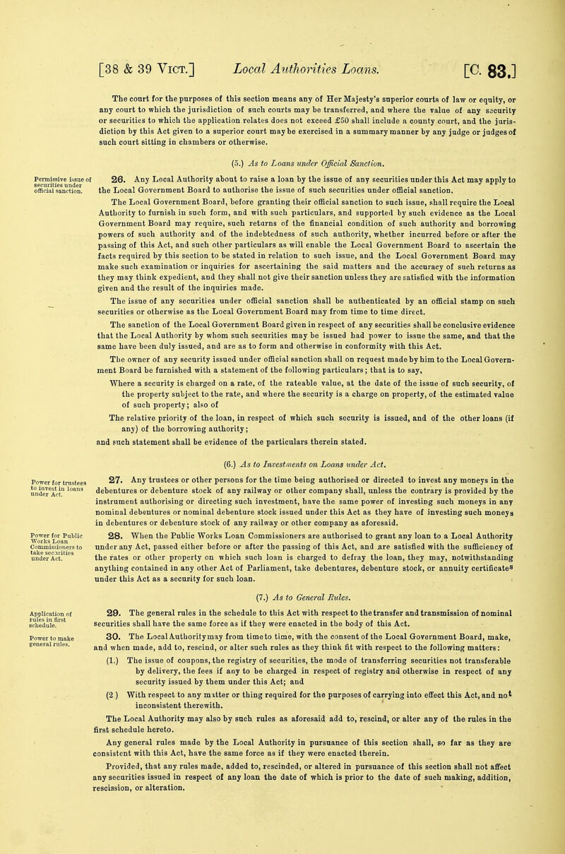The court for the purposes of this section means any of Her Majesty's superior courts of law or equity, or any court to which the jurisdiction of such courts may be transferred, and where the value of any security or securities to which the application relates does not exceed £50 shall include a county court, and the juris- diction by this Act given to a superior court maybe exercised in a summary manner by any judge or judges of such court sitting in chambers or otherwise. (5.) As to Loans under Official Sanction. Penaissive issue of 26. Any Local Authority about to raise a loan by the issue of any securities under this Act may apply to official sanction. the Local Government Board to authorise the issue of such securities under official sanction. The Local Government Board, before granting their official sanction to such issue, shall require the Local Authority to furnish in such form, and with such particulars, and supported by such evidence as the Local Government Board may require, such returns of the financial condition of such authority and borrowing powers of such authority and of the indebtedness of such authority, whether incurred before or after the passing of this Act, and such other particulars as will enable the Local Government Board to ascertain the facts required by this section to be stated in relation to such issue, and the Local Government Board may make such examination or inquiries for ascertaining the said matters and the accuracy of such returns as they may think expedient, and they shall not give their sanction unless they are satisfied with the information given and the result of the inquiries made. The issue of any securities under official sanction shall be authenticated by an official stamp on such securities or otherwise as the Local Government Board may from time to time direct. The sanction of the Local Government Board given in respect of any securities shall be conclusive evidence that the Local Authority by whom such securities may be issued had power to issue the same, and that the same have been duly issued, and are as to form and otherwise in conformity with this Act. The owner of any security issued under official sanction shall on request made by him to the Local Govern- ment Board be furnished with a statement of the following particulars; that is to say. Where a security is charged on a rate, of the rateable value, at the date of the issue of such security, of the property subject to the rate, and where the security is a charge on property, of the estimated value of such property; also of The relative priority of the loan, in respect of which such security is issued, and of the other loans (if any) of the borrowing authority; and such statement shall be evidence of the particulars therein stated. (6.) As to Investments on Loans under Act. 27. Any trustees or other persons for the time being authorised or directed to invest any moneys in the debentures or debenture stock of any railway or other company shall, unless the contrary is provided by the instrument authorising or directing such investment, have the same power of investing such moneys in any nominal debentures or nominal debenture stock issued under this Act as they have of investing such moneys in debentures or debenture stock of any railway or other company as aforesaid. 28. When the Public Works Loan Commissioners are authorised to grant any loan to a Local Authority under any Act, passed either before or after the passing of this Act, and are satisfied with the sufficiency of the rates or other property on which such loan is charged to defray the loan, they may, notwithstanding anything contained in any other Act of Parliament, take debentures, debenture stock, or annuity certificate^ under this Act as a security for such loan. (7.) As to General Rules. 29. The general rules in the schedule to this Act with respect to the transfer and transmission of nominal securities shall have the same force as if they were enacted in the body of this Act. 30. The Local Authoritymay from time to time, with the consent of the Local Government Board, make, and when made, add to, rescind, or alter such rules as they think fit with respect to the following matters: (1.) The issue of coupons, the registry of securities, the mode of transferring securities not transferable by delivery, the fees if any to be charged in respect of registry and otherwise in respect of any security issued by them under this Act; and (2 ) With respect to any matter or thing required for the purposes of carrying into effect this Act, and no* inconsistent therewith. The Local Authority may also by such rules as aforesaid add to, rescind, or alter any of the rules in the first schedule hereto. Any general rules made by the Local Authority in pursuance of this section shall, so far as they are consistent with this Act, have the same force as if they were enacted therein. Provided, that any rules made, added to, rescinded, or altered in pursuance of this section shall not afiect any securities issued in respect of any loan the date of which is prior to the date of such making, addition, rescission, or alteration. Power for trustees under Act. Power for Public Works Loan Commissioners to take securities Application of rules in first schedule. Power to make general rules.