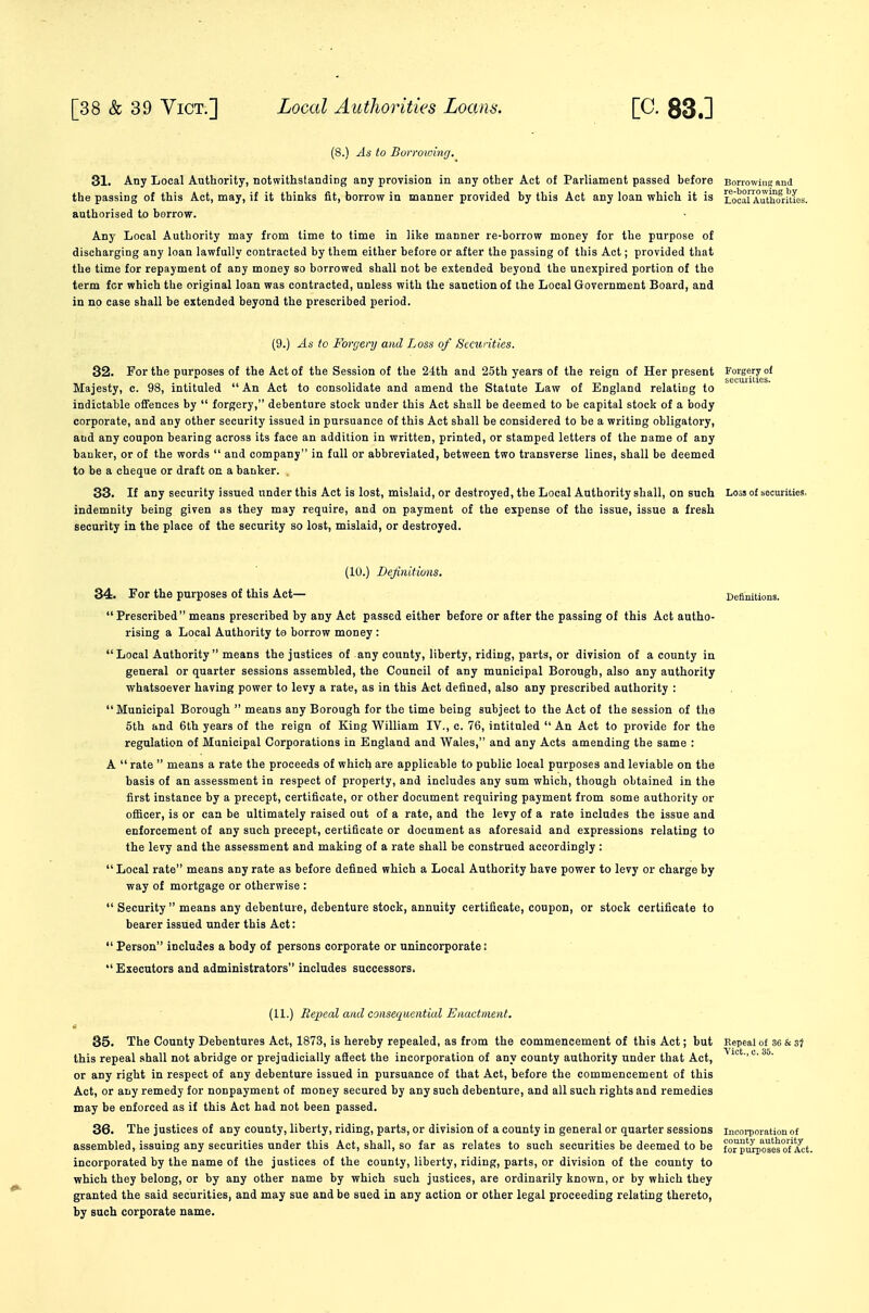 (8.) As to Borroiinng. 31. Any Local Authority, notwithstanding any provision in any other Act of Parliament passed before Bonowini; and the passing of this Act, may, if it thinks fit, borrow in manner provided by this Act any loan which it is Seal AiTthMitLs. authorised to borrow. Any Local Authority may from time to time in like manner re-borrow money for the purpose of discharging any loan lawfully contracted by them either before or after the passing of this Act; provided that the time for repayment of any money so borrowed shall not be extended beyond the unexpired portion of the term fcr which the original loan was contracted, unless with the sanction of the Local Government Board, and in no case shall be extended beyond the prescribed period. (9.) As to Forgery and Loss of Securities. 32. For the purposes of the Act of the Session of the 24th and 25th years of the reign of Her present Forgery o( Majesty, c. 98, intituled An Act to consolidate and amend the Statute Law of England relating to indictable offences by  forgery, debenture stock under this Act shall be deemed to be capital stock of a body corporate, and any other security issued in pursuance of this Act shall be considered to be a writing obligatory, and any coupon bearing across its face an addition in written, printed, or stamped letters of the name of any banker, or of the words  and company in full or abbreviated, between two transverse lines, shall be deemed to be a cheque or draft on a banker. . 33. If any security issued under this Act is lost, mislaid, or destroyed, the Local Authority shall, on such Loss of securities, indemnity being given as they may require, and on payment of the expense of the issue, issue a fresh security in the place of the security so lost, mislaid, or destroyed. (10.) Dejinitions. 34. For the purposes of this Act— Definitions. Prescribed means prescribed by any Act passed either before or after the passing of this Act autho- rising a Local Authority to borrow money :  Local Authority  means the justices of any county, liberty, riding, parts, or division of a county in general or quarter sessions assembled, the Council of any municipal Borough, also any authority whatsoever having power to levy a rate, as in this Act defined, also any prescribed authority : Municipal Borough  means any Borough for the time being subject to the Act of the session of the 5lh and 6th years of the reign of King William IV., c. 76, intituled  An Act to provide for the regulation of Municipal Corporations in England and Wales, and any Acts amending the same : A  rate  means a rate the proceeds of which are applicable to public local purposes and leviable on the basis of an assessment in respect of property, and includes any sum which, though obtained in the first instance by a precept, certificate, or other document requiring payment from some authority or officer, is or can be ultimately raised out of a rate, and the levy of a rate includes the issue and enforcement of any such precept, certificate or document as aforesaid and expressions relating to the levy and the assessment and making of a rate shall be construed accordingly :  Local rate means any rate as before defined which a Local Authority have power to levy or charge by way of mortgage or otherwise :  Security  means any debenture, debenture stock, annuity certificate, coupon, or stock certificate to bearer issued under this Act:  Person includes a body of persons corporate or unincorporate: Executors and administrators includes successors. (11.) Repeal and consequential Enactment. 85. The County Debentures Act, 1873, is hereby repealed, as from the commencement of this Act; but Eepeal of S6 & this repeal shall not abridge or prejudicially affect the incorporation of any county authority under that Act, or any right in respect of any debenture issued in pursuance of that Act, before the commencement of this Act, or any remedy for nonpayment of money secured by any such debenture, and all such rights and remedies may be enforced as if this Act had not been passed. 36. The justices of any county, liberty, riding, parts, or division of a county in general or quarter sessions incoi-poration of assembled, issuing any securities under this Act, shall, so far as relates to such securities be deemed to be fo^pSTosSof'Act incorporated by the name of the justices of the county, liberty, riding, parts, or division of the county to which they belong, or by any other name by which such justices, are ordinarily known, or by which they granted the said securities, and may sue and be sued in any action or other legal proceeding relating thereto, by such corporate name.