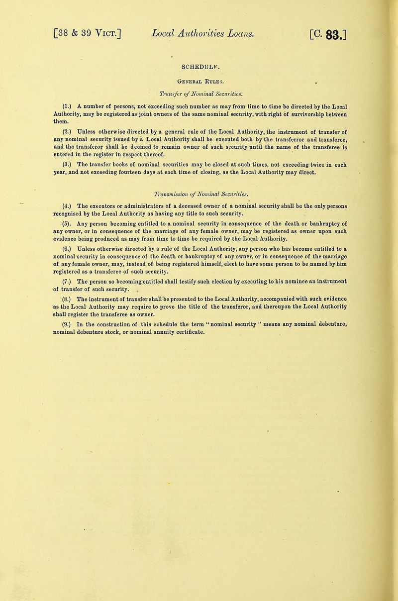 1 k SCHEDULF. General Rules. Transfer of Nominal Securities. (1.) A number of persons, not exceeding such number as may from lime to time be directed by the Local Authority, may be registered as joint owners of the same nominal security, with right of survivorship between them. (2.) Unless otherwise directed by a general rule of the Local Authority, the instrument of transfer of any nominal security issued by a Local Authority shall be executed both by the transferror and transferee, and the transferor shall be deemed to remain owner of such security until the name of the transferee is entered in the register in respect thereof. (3.) The transfer books of nominal securities may be closed at such times, not exceeding twice in each year, and not exceeding fourteen days at each time of closing, as the Local Authority may direct. TvansmissioH of Nominal Securities. (4.) The executors or administrators of a deceased owner of a nominal security shall be the only persons recognised by the Local Authority as having any title to such security. (5). Any person becoming entitled to a nominal security in consequence of the death or bankruptcy of any owner, or in consequence of the marriage of any female owner, may be registered as owner upon such evidence being produced as may from time to time be required by the Local Authority. (6.) Unless otherwise directed by a rule of the Local Authority, any person who has become entitled to a nominal security in consequence of the death or bankruptcy of any owner, or in consequence of the marriage of any female owner, may, instead of being registered himself, elect to have some person to be named by him registered as a transferee of such security. (7.) The person so becoming entitled shall testify such election by executing to his nominee an instrument of transfer of such security. (8.) The instrument of transfer shall be presented to the Local Authority, accompanied with such evidence as the Local Authority may require to prove the title of the transferor, and thereupon the Local Authority shall register the transferee as owner. (9.) In the construction of this schedule the term  nominal security  means any nominal debenture, nominal debenture stock, or nominal annuity certificate.