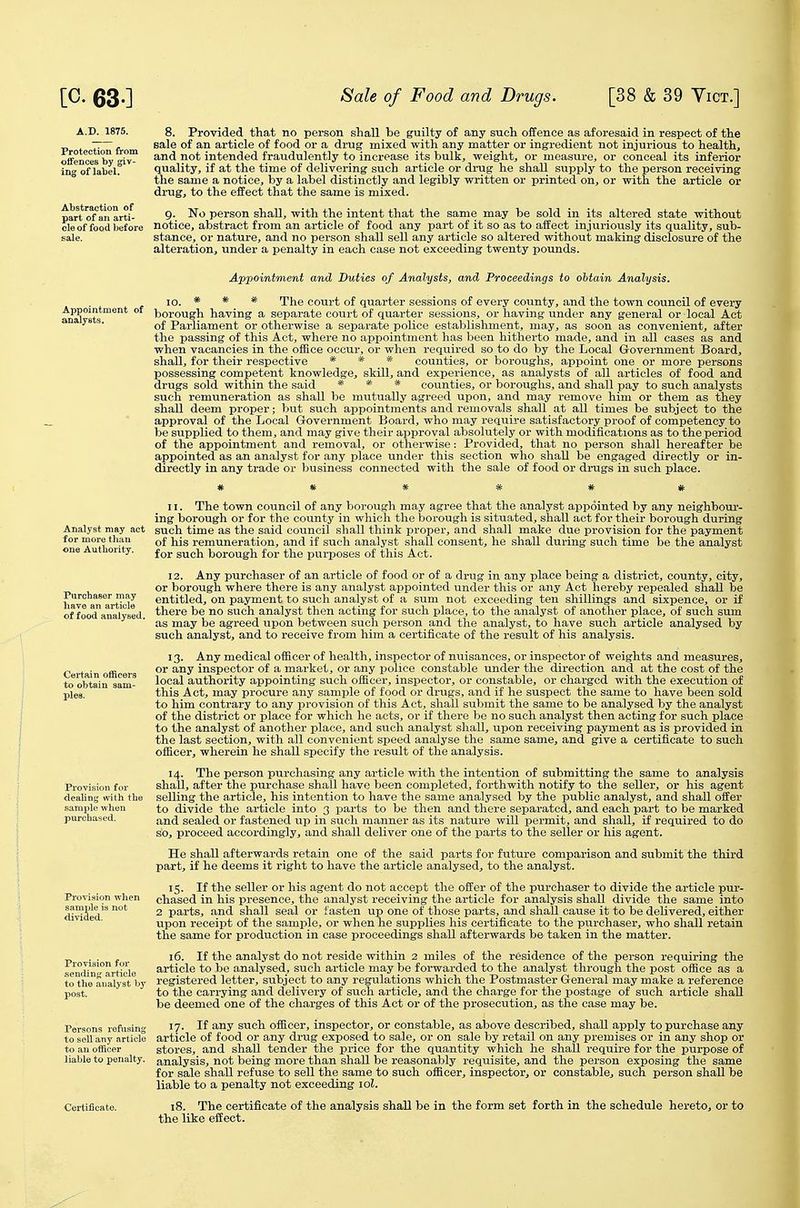 Protection from offences by giv- ing of label. Abstraction of part of an arti- cle of food before sale. 8. Provided that no person shall be guilty of any such offence as aforesaid in respect of the sale of an article of food or a drug mixed with any matter or ingredient not injurious to health, and not intended fraudulently to increase its bulk, weight, or measure, or conceal its inferior quality, if at the time of delivering such article or di-ug he shall supply to the person receiving the same a notice, by a label distinctly and legibly written or printed on, or with the article or drug, to the effect that the same is mixed. g. No person shall, with the intent that the same may be sold in its altered state without notice, abstract from an article of food any part of it so as to affect injuriously its quality, sub- stance, or nature, and no person shall sell any article so altered without making disclosure of the alteration, under a penalty in each case not exceeding twenty pounds. Appointment and Duties of Analysts, and Proceedings to obtain Analysis. 10. * * * The court of quarter sessions of every county, and the town council of every n^vst borough having a separate court of quarter sessions, or having under any general or local Act ^ *^ of Parliament or otherwise a separate police establishment, may, as soon as convenient, after the passing of this Act, where no appointment has been hitherto made, and in all cases as and when vacancies in the office occur, or when required so to do by the Local Government Board, shall, for their respective * * * counties, or boroughs, appoint one or more persons possessing competent knowledge, skill, and experience, as analysts of all articles of food and drugs sold within the said * * * counties, or boroughs, and shall pay to such analysts such remuneration as shall be mutually agreed upon, and may remove him or them as they shall deem proper; but such appointments and removals shall at all times be subject to the approval of the Local Grovernment Board, who may require satisfactory proof of competency to be supplied to them, and may give their approval absolutely or with modifications as to the period of the appointment and removal, or otherwise: Provided, that no person shall hereafter be appointed as an analyst for any place under this section who shall be engaged directly or in- directly in any trade or business connected with the sale of food or drugs in such place. 11. The town council of any borough may agree that the analyst appointed by any neighbour- ing borough or for the county in which the borough is situated, shall act for their borough during Analyst may act such time as the said council shall think proper, and shall make due provision for the payment for more than j^jg remuneration, and if such analyst shall consent, he shall during such time be the analyst one Authority. j^j. ^^^^i borough for the purposes of this Act. 12. Any purchaser of an article of food or of a drug in any place being a district, county, city, or borough where there is any analyst appointed under this or any Act hereby repealed shall be entitled, on payment to such analyst of a sum not exceeding ten shillings and sixpence, or if there be no such analyst then acting for such place, to the analyst of another place, of such sum as may be agreed upon between such person and the analyst, to have such article analysed by such analyst, and to receive from him a certificate of the result of his analysis. 13. Any medical officer of health, inspector of nuisances, or inspector of weights and measures, or any inspector of a market, or any police constable under the direction and at the cost of the local authority appointing such officer, inspector, or constable, or charged with the execution of this Act, may procure any sample of food or drugs, and if he suspect the same to have been sold to him contrary to any provision of this Act, shall submit the same to be analysed by the analyst of the district or place for which he acts, or if there be no such analyst then acting for such place to the analyst of another place, and such analyst shall, upon receiving payment as is provided in the last section, with all convenient speed analyse the same same, and give a certificate to such officer, wherein he shall specify the result of the analysis. 14. The person purchasing any article with the intention of submitting the same to analysis shall, after the purchase shall have been completed, forthwith notify to the seller, or his agent selling the article, his intention to have the same analysed by the public analyst, and shall offer to divide the article into 3 parts to be then and there separated, and each part to be marked and sealed or fastened up in such manner as its nature will permit, and shall, if required to do so, proceed accordingly, and shall deliver one of the parts to the seller or his agent. He shall afterwards retain one of the said parts for future comparison and submit the third part, if he deems it right to have the article analysed, to the analyst. 15. If the seller or his agent do not accept the offer of the purchaser to divide the article pur- chased in his presence, the analyst receiving the article for analysis shall divide the same into 2 parts, and shall seal or fasten up one of those parts, and shall cause it to be delivered, either upon receipt of the sample, or when he supplies his certificate to the purchaser, who shall retain the same for production in case proceedings shall afterwards be taken in the matter. 16. If the analyst do not reside within 2 miles of the residence of the person requiring the article to be analysed, such article may be forwarded to the analyst through the post office as a registered letter, subject to any regulations which the Postmaster General may make a reference to the carrying and delivery of such article, and the charge for the postage of such article shall be deemed one of the charges of this Act or of the prosecution, as the case may be. 17. If any such officer, inspector, or constable, as above described, shall apply to purchase any article of food or any drug exposed to sale, or on sale by retail on any premises or in any shop or stores, and shaU tender the price for the quantity which he shall require for the purpose of analysis, not being more than shall be reasonably requisite, and the person exposing the same for sale shall refuse to sell the same to such officer, inspector, or constable, such person shall be liable to a penalty not exceeding loL 18. The certificate of the analysis shall be in the form set forth in the schedule hereto, or to the like effect. Purchaser may liave an article of food analysed. Certain officers to obtain sam- ples. Provision for dealing with the sample when purchased. Provision when sample is not divided. Provision for sending? article to the analyst by post. Persons refusing to sell any article to an officer liable to penalty.