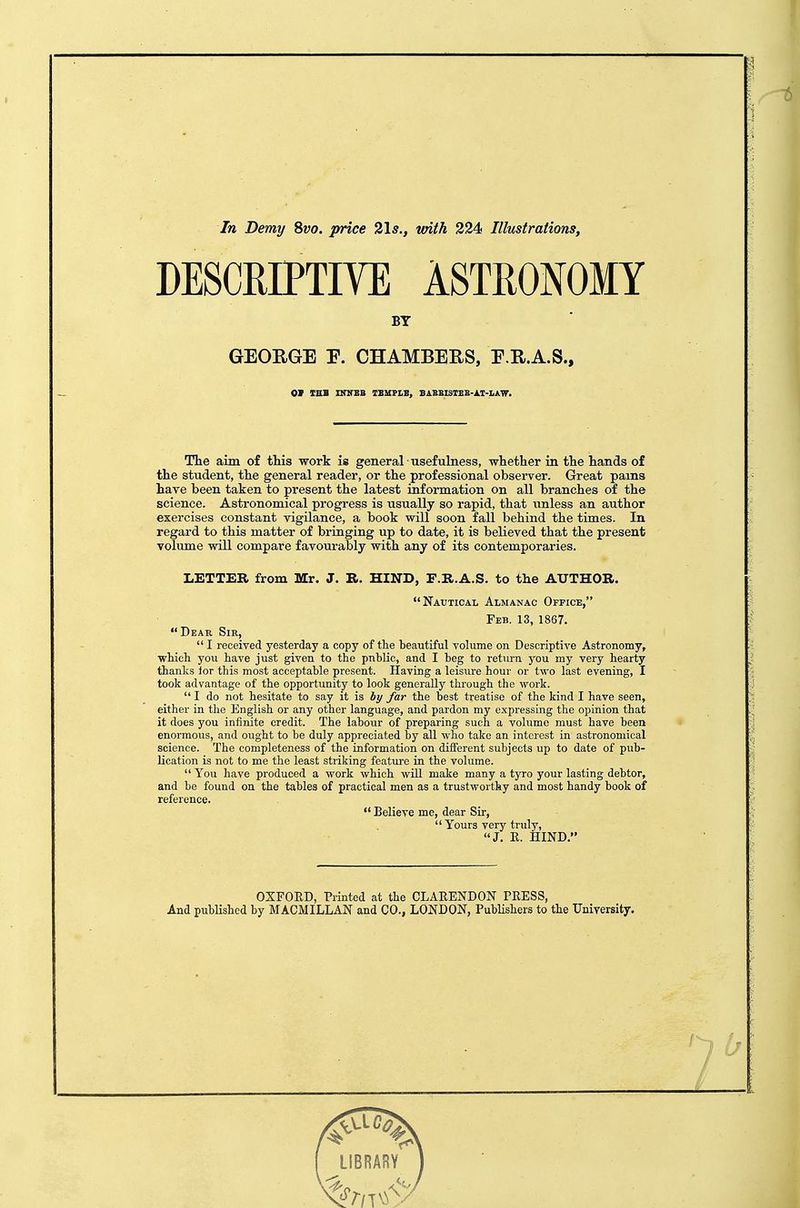 In Demy 8vo. price 2\s., vnth 224 Illustrations, DESCRIPTIVE ASTHONOMY BY GEOEGE E. CHAMBERS, E.E.A.S., The aim of this work is general usefulness, whether in the hands of the student, the general reader, or the professional observer. Great pams hare been taken to present the latest information on all branches of the science. Astronomical progress is usually so rapid, that unless an author exercises constant vigilance, a book will soon fall behind the times. In regard to this matter of bringing up to date, it is believed that the present volume will compare favourably with any of its contemporaries. LETTER from Mr. J. R. HIND, F.R.A.S. to the AUTHOR. Nautical Almanac Office, Feb. 13, 1867. Dear Sir,  I received yesterday a copy of tlie beautiful volume on Descriptive Astronomy, wticli you have just given to the pnblic, and I beg to return j^ou my very hearty thanks lor this most acceptable present. Having a leisure hour or two last evening, I took advantage of the opportunity to look generally through the work.  I do not hesitate to say it is by far the best treatise of the kind I have seen, either in tlie English or any other language, and pardon my expressing the opinion that it does you infinite credit. The labour of preparing such a volume must have been enormous, and ought to be duly appreciated by all who take an interest in astronomical science. The completeness of the information on different subjects up to date of pub- Hcation is not to me the least striking feature in the volume. You have produced a work which will make many a tyro your lasting debtor, and be found on the tables of practical men as a trustworthy and most handy book of reference.  Believe me, dear Sir, Yours very truly, J. E. HIND. OXPOED, Printed at the CLAEENDON PEESS, And published by MACMILLAN and CO., LONDON, PubUshers to the University.