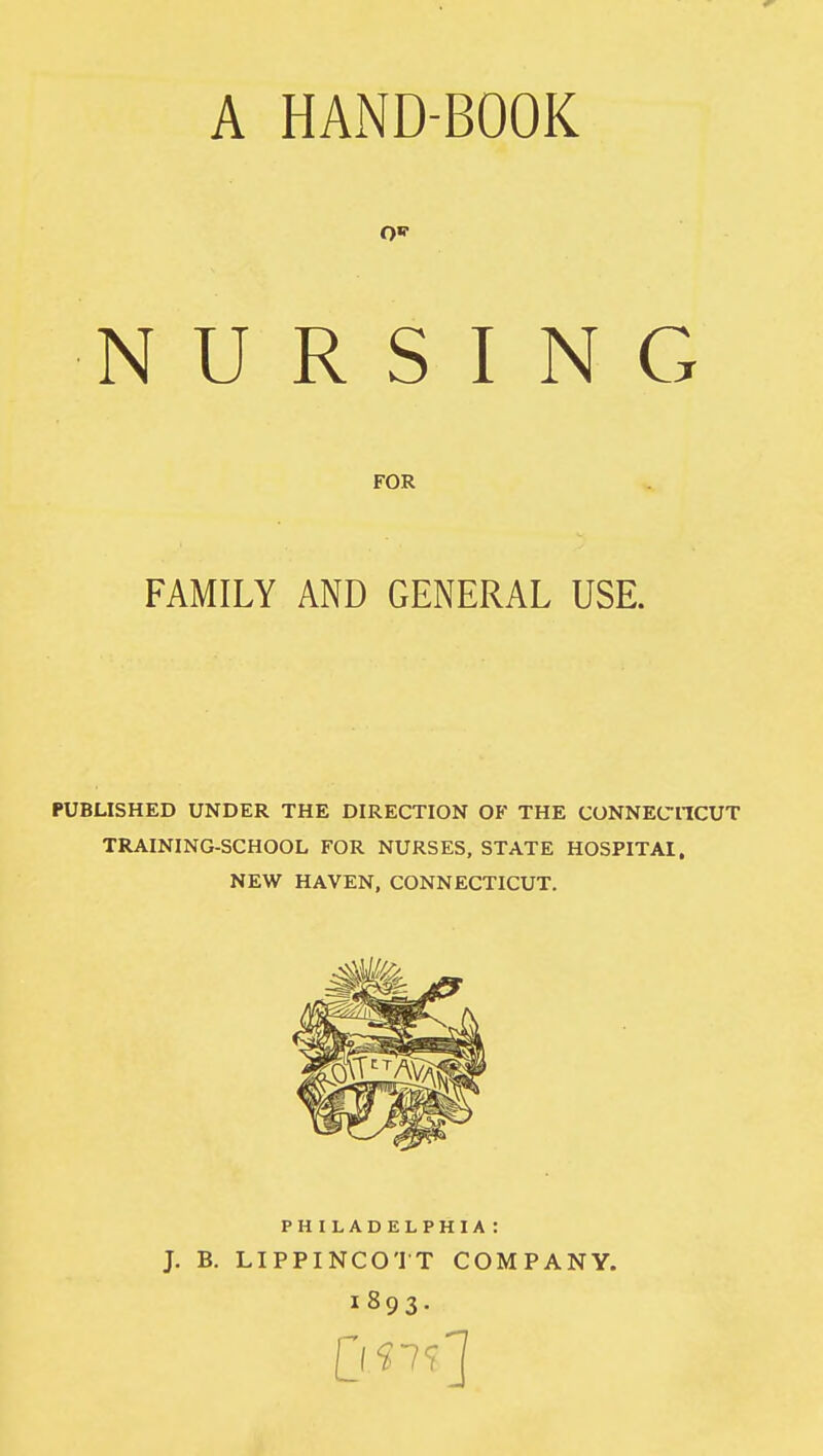 A HAND-BOOK 0«r NURSING FOR FAMILY AND GENERAL USE. PUBLISHED UNDER THE DIRECTION OF THE CONNECTICUT TRAINING-SCHOOL FOR NURSES, STATE HOSPITAI, NEW HAVEN, CONNECTICUT. PHILADELPHIA : J. B. LIPPINCOTT COMPANY. 1893.