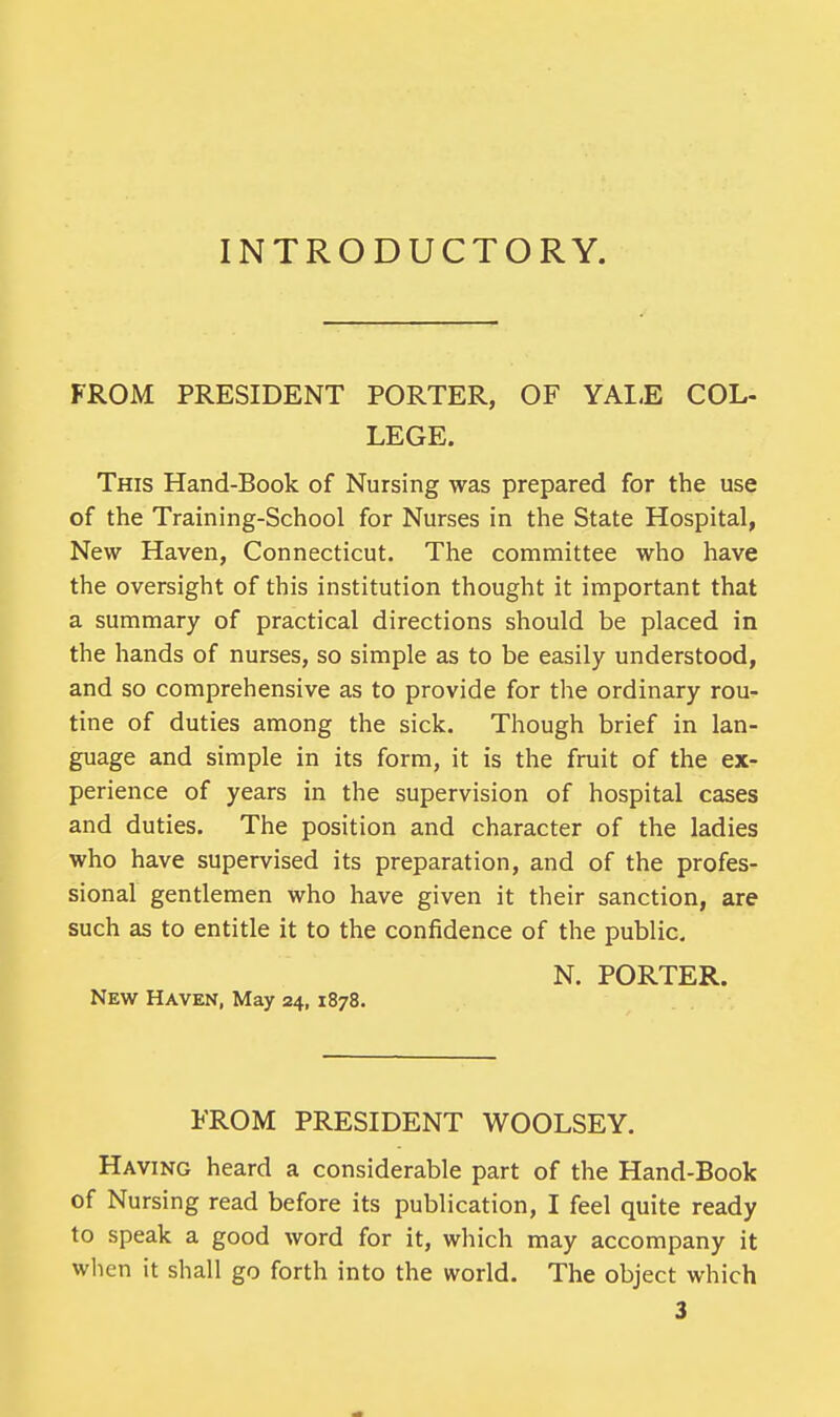 INTRODUCTORY. FROM PRESIDENT PORTER, OF YALE COL- LEGE. This Hand-Book of Nursing was prepared for the use of the Training-School for Nurses in the State Hospital, New Haven, Connecticut. The committee who have the oversight of this institution thought it important that a summary of practical directions should be placed in the hands of nurses, so simple as to be easily understood, and so comprehensive as to provide for the ordinary rou- tine of duties among the sick. Though brief in lan- guage and simple in its form, it is the fruit of the ex- perience of years in the supervision of hospital cases and duties. The position and character of the ladies who have supervised its preparation, and of the profes- sional gentlemen who have given it their sanction, are such as to entitle it to the confidence of the public. N. PORTER. New Haven, May 24, 1878. FROM PRESIDENT WOOLSEY. Having heard a considerable part of the Hand-Book of Nursing read before its publication, I feel quite ready to speak a good word for it, which may accompany it when it shall go forth into the world. The object which