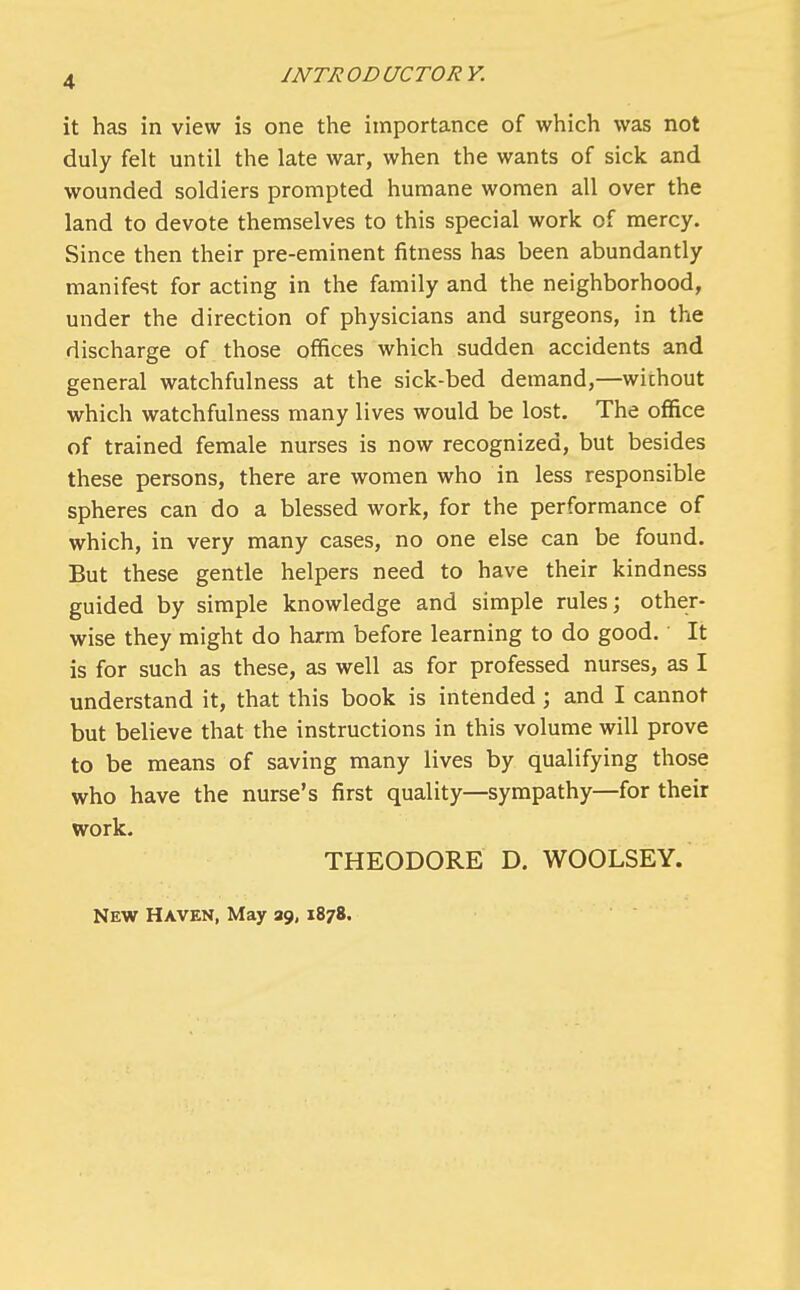 it has in view is one the importance of which was not duly felt until the late war, when the wants of sick and wounded soldiers prompted humane women all over the land to devote themselves to this special work of mercy. Since then their pre-eminent fitness has been abundantly manifest for acting in the family and the neighborhood, under the direction of physicians and surgeons, in the discharge of those offices which sudden accidents and general watchfulness at the sick-bed demand,—without which watchfulness many lives would be lost. The office of trained female nurses is now recognized, but besides these persons, there are women who in less responsible spheres can do a blessed work, for the performance of which, in very many cases, no one else can be found. But these gentle helpers need to have their kindness guided by simple knowledge and simple rules; other- wise they might do harm before learning to do good. It is for such as these, as well as for professed nurses, as I understand it, that this book is intended ; and I cannot but believe that the instructions in this volume will prove to be means of saving many lives by qualifying those who have the nurse's first quality—sympathy—for their work. THEODORE D. WOOLSEY. New Haven, May 39,1878.