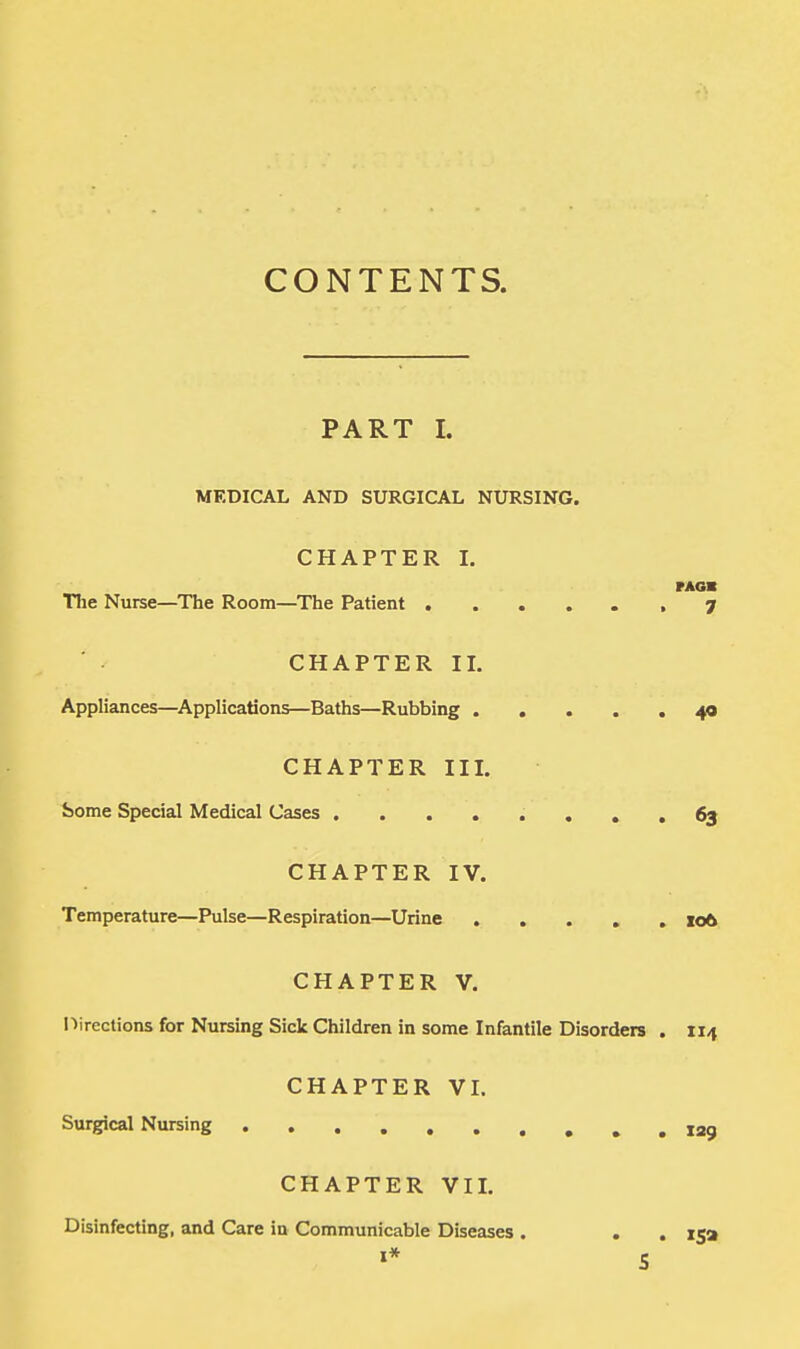 CONTENTS. PART L MEDICAL AND SURGICAL NURSING. CHAPTER I. nun The Nurse—The Room—The Patient 7 CHAPTER II. Appliances—Applications—Baths—Rubbing 40 CHAPTER III. borne Special Medical Cases ........ 63 CHAPTER IV. Temperature—Pulse—Respiration—Urine ..... 106 CHAPTER V. Directions for Nursing Sick Children in some Infantile Disorders . 114 CHAPTER VI. Surgical Nursing 129 CHAPTER VII. Disinfecting, and Care in Communicable Diseases . . . 15a S