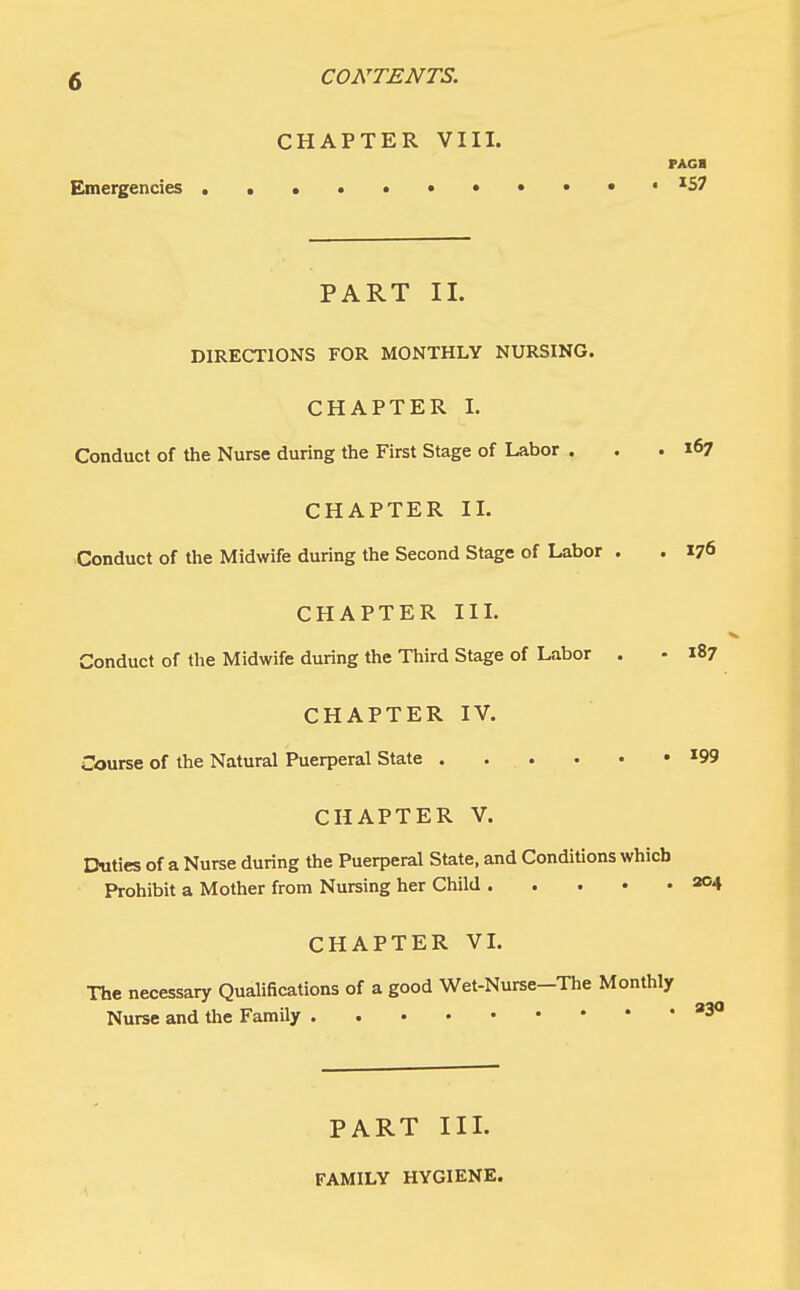 Emergencies CONTENTS. CHAPTER VIII. PAGB 157 PART II. DIRECTIONS FOR MONTHLY NURSING. CHAPTER I. Conduct of the Nurse during the First Stage of Labor . . .167 CHAPTER II. Conduct of the Midwife during the Second Stage of Labor . . 176 CHAPTER III. Conduct of the Midwife during the Third Stage of Labor . • 187 CHAPTER IV. Course of the Natural Puerperal State I09 CHAPTER V. Duties of a Nurse during the Puerperal State, and Conditions which Prohibit a Mother from Nursing her Child 204 CHAPTER VI. The necessary Qualifications of a good Wet-Nurse-The Monthly Nurse and the Family 930 PART III. FAMILY HYGIENE.