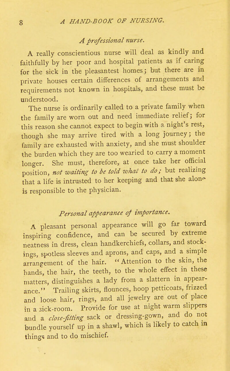 A professional nurse. A really conscientious nurse will deal as kindly and faithfully by her poor and hospital patients as if caring for the sick in the pleasantest homes; but there are in private houses certain differences of arrangements and requirements not known in hospitals, and these must be understood. The nurse is ordinarily called to a private family when the family are worn out and need immediate relief; for this reason she cannot expect to begin with a night's rest, though she may arrive tired with a long journey; the family are exhausted with anxiety, and she must shoulder the burden which they are too wearied to carry a moment longer. She must, therefore, at once take her official position, not waiting to be told what to do; but realizing that a life is intrusted to her keeping and that she alon<» is responsible to the physician. Personal appearance of importance. A pleasant personal appearance will go far toward inspiring confidence, and can be secured by extreme neatness in dress, clean handkerchiefs, collars, and stock- ings, spotless sleeves and aprons, and caps, and a simple arrangement of the hair.  Attention to the skin, the hands, the hair, the teeth, to the whole effect in these matters, distinguishes a lady from a slattern in appear- ance. Trailing skirts, flounces, hoop petticoats, frizzed and loose hair, rings, and all jewelry are out of place in a sick-room. Provide for use at night warm slippers and a close-fitting sack or dressing-gown, and do not bundle yourself up in a shawl, which is likely to catch in thing? and to do mischief.
