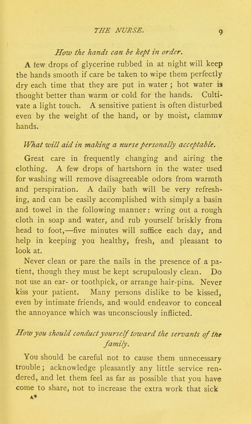 How the hands can be kept in order. A lew drops of glycerine rubbed in at night will keep the hands smooth if care be taken to wipe them perfectly dry each time that they are put in water ; hot water is thought better than warm or cold for the hands. Culti- vate a light touch. A sensitive patient is often disturbed even by the weight of the hand, or by moist, clammv hands. What will aid in making a nurse personally acceptable. Great care in frequently changing and airing the clothing. A few drops of hartshorn in the water used for washing will remove disagreeable odors from warmth and perspiration. A daily bath will be very refresh- ing, and can be easily accomplished with simply a basin and towel in the following manner: wring out a rough cloth in soap and water, and rub yourself briskly from head to foot,—five minutes will suffice each day, and help in keeping you healthy, fresh, and pleasant to look at. Never clean or pare the nails in the presence of a pa- tient, though they must be kept scrupulously clean. Do not use an ear- or toothpick, or arrange hair-pins. Never kiss your patient. Many persons dislike to be kissed, even by intimate friends, and would endeavor to conceal the annoyance which was unconsciously inflicted. How you should conduct yourself toward the servants of the family. You should be careful not to cause them unnecessary trouble; acknowledge pleasantly any little service ren- dered, and let them feel as far as possible that you have come to share, not to increase the extra work that sick