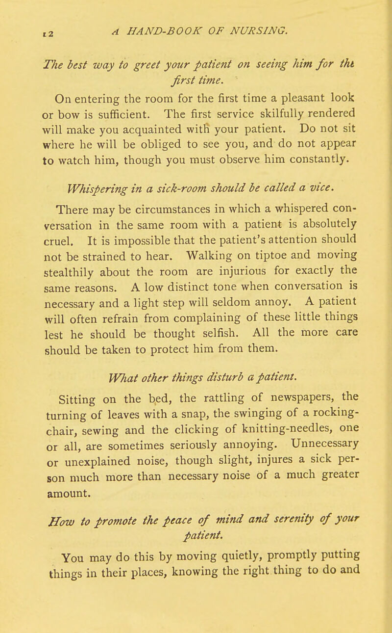 The best way to greet your patient on seeing him for tht first time. On entering the room for the first time a pleasant look or bow is sufficient. The first service skilfully rendered will make you acquainted with your patient. Do not sit where he will be obliged to see you, and do not appear to watch him, though you must observe him constantly. Whispering in a sick-room should be called a vice. There may be circumstances in which a whispered con- versation in the same room with a patient is absolutely cruel. It is impossible that the patient's attention should not be strained to hear. Walking on tiptoe and moving stealthily about the room are injurious for exactly the same reasons. A low distinct tone when conversation is necessary and a light step will seldom annoy. A patient will often refrain from complaining of these little things lest he should be thought selfish. All the more care should be taken to protect him from them. What other things disturb a patient. Sitting on the bed, the rattling of newspapers, the turning of leaves with a snap, the swinging of a rocking- chair, sewing and the clicking of knitting-needles, one or all, are sometimes seriously annoying. Unnecessary or unexplained noise, though slight, injures a sick per- son much more than necessary noise of a much greater amount. How to promote the peace of mind and serenity of your patient. You may do this by moving quietly, promptly putting things in their places, knowing the right thing to do and