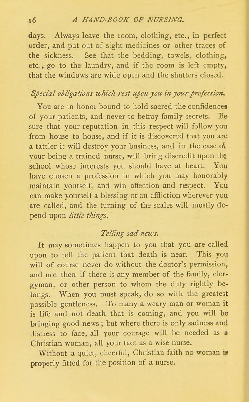 days. Always leave the room, clothing, etc., in perfect order, and put out of sight medicines or other traces of the sickness. See that the bedding, towels, clothing, etc., go to the laundry, and if the room is left empty, that the windows are wide open and the shutters closed. Special obligations which rest upon you in your profession. You are in honor bound to hold sacred the confidences of your patients, and never to betray family secrets. Be sure that your reputation in this respect will follow you from house to house, and if it is discovered that you are a tattler it will destroy your business, and in the case oi your being a trained nurse, will bring discredit upon the. school whose interests you should have at heart. You have chosen a profession in which you may honorably maintain yourself, and win affection and respect. You can make yourself a blessing or an affliction wherever you are called, and the turning of the scales will mostly de- pend upon little things. Telling sad news. It may sometimes happen to you that you are called upon to tell the patient that death is near. This you will of course never do without the doctor's permission, and not then if there is any member of the family, cler- gyman, or other person to whom the duty rightly be- longs. When you must speak, do so with the greatest possible gentleness. To many a weary man or woman it is life and not death that is coming, and you will be bringing good news; but where there is only sadness and distress to face, all your courage will be needed as a Christian woman, all your tact as a wise nurse. Without a quiet, cheerful, Christian faith no woman 19 properly fitted for the position of a nurse.