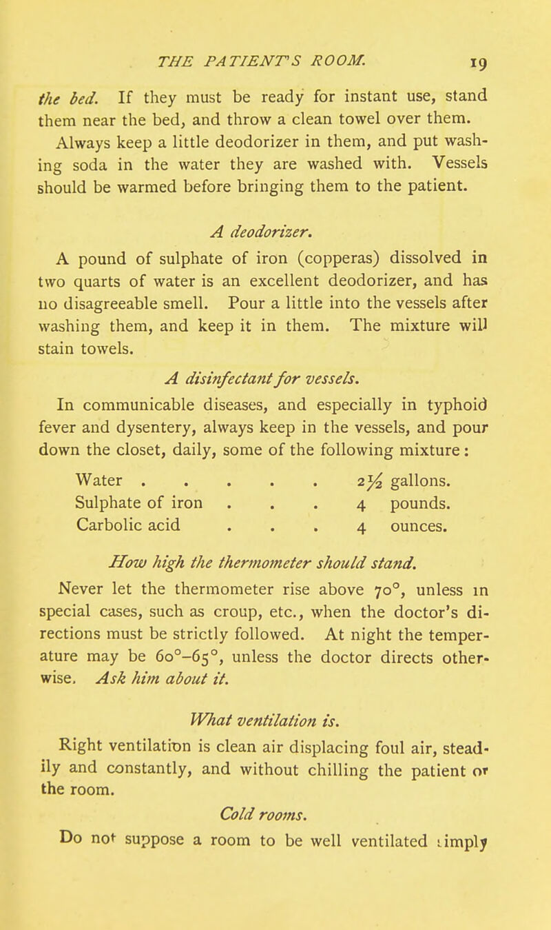 the bed. If they must be ready for instant use, stand them near the bed, and throw a clean towel over them. Always keep a little deodorizer in them, and put wash- ing soda in the water they are washed with. Vessels should be warmed before bringing them to the patient. A deodorizer. A pound of sulphate of iron (copperas) dissolved in two quarts of water is an excellent deodorizer, and has no disagreeable smell. Pour a little into the vessels after washing them, and keep it in them. The mixture will stain towels. A disinfectant for vessels. In communicable diseases, and especially in typhoid fever and dysentery, always keep in the vessels, and pour down the closet, daily, some of the following mixture: Water ..... 2T/2 gallons. Sulphate of iron ... 4 pounds. Carbolic acid ... 4 ounces. How high the thermometer should stand. Never let the thermometer rise above 700, unless in special cases, such as croup, etc., when the doctor's di- rections must be strictly followed. At night the temper- ature may be 6o°-65°, unless the doctor directs other- wise. Ask him about it. What ventilation is. Right ventilation is clean air displacing foul air, stead- ily and constantly, and without chilling the patient or the room. Cold rooms. Do not suppose a room to be well ventilated -..imply