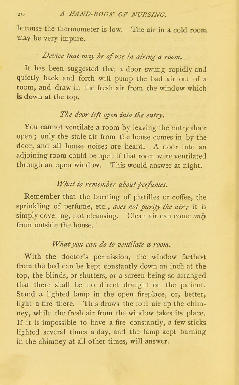 because the thermometer is low. The air in a cold room may be very impure. Device that may be of use in airing a room. It has been suggested that a door swung rapidly and quietly back and forth will pump the bad air out of a room, and draw in the fresh air from the window which is down at the top. The door left open into the entry. You cannot ventilate a room by leaving the entry door open; only the stale air from the house comes in by the door, and all house noises are heard. A door into an adjoining room could be open if that room were ventilated through an open window. This would answer at night. What to remember about perfumes. Remember that the burning of pastilles or coffee, the sprinkling of perfume, etc., does not purify the air; it is simply covering, not cleansing. Clean air can come only from outside the house. What you can do to ventilate a room. With the doctor's permission, the window farthest from the bed can be kept constantly down an inch at the top, the blinds, or shutters, or a screen being so arranged that there shall be no direct draught on the patient. Stand a lighted lamp in the open fireplace, or, better, light a fire there. This draws the foul air up the chim- ney, while the fresh air from the window takes its place. If it is impossible to have a fire constantly, a few sticks lighted several times a day, and the lamp kept burning in the chimney at all other times, will answer.