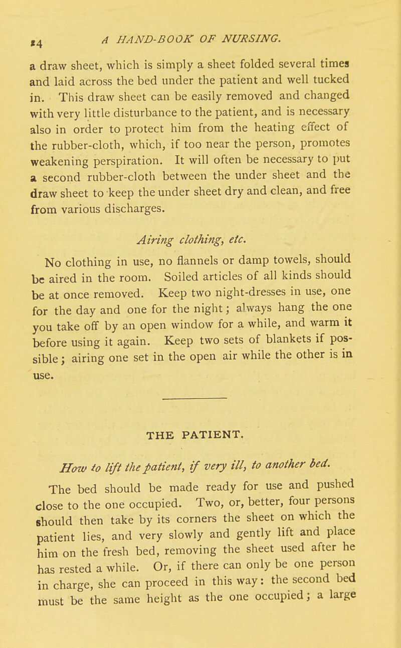 a draw sheet, which is simply a sheet folded several times and laid across the bed under the patient and well tucked in. This draw sheet can be easily removed and changed with very little disturbance to the patient, and is necessary also in order to protect him from the heating effect of the rubber-cloth, which, if too near the person, promotes weakening perspiration. It will often be necessary to put a second rubber-cloth between the under sheet and the draw sheet to keep the under sheet dry and clean, and free from various discharges. Airing clothing, etc. No clothing in use, no flannels or damp towels, should be aired in the room. Soiled articles of all kinds should be at once removed. Keep two night-dresses in use, one for the day and one for the night; always hang the one you take off by an open window for a while, and warm it before using it again. Keep two sets of blankets if pos- sible ; airing one set in the open air while the other is in use. THE PATIENT. How to lift the patient, if very ill, to another bed. The bed should be made ready for use and pushed Close to the one occupied. Two, or, better, four persons should then take by its corners the sheet on which the patient lies, and very slowly and gently lift and place him on the fresh bed, removing the sheet used after he has rested a while. Or, if there can only be one person in charge, she can proceed in this way: the second bed must be the same height as the one occupied; a large