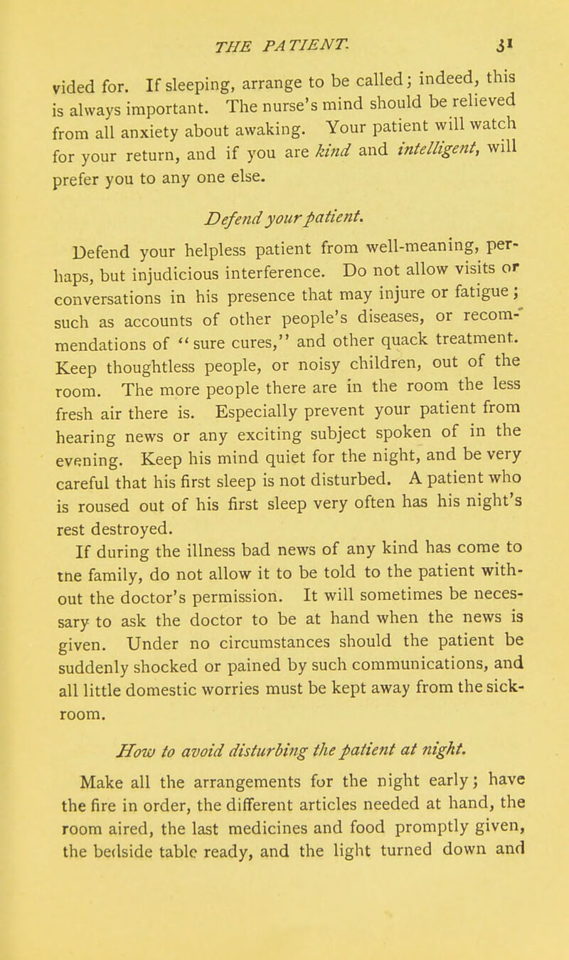 vided for. If sleeping, arrange to be called] indeed, this is always important. The nurse's mind should be relieved from all anxiety about awaking. Your patient will watch for your return, and if you are kind and intelligent, will prefer you to any one else. Defend your patient. Defend your helpless patient from well-meaning, per- haps, but injudicious interference. Do not allow visits or conversations in his presence that may injure or fatigue; such as accounts of other people's diseases, or recom-* mendations of sure cures, and other quack treatment. Keep thoughtless people, or noisy children, out of the room. The more people there are in the room the less fresh air there is. Especially prevent your patient from hearing news or any exciting subject spoken of in the evening. Keep his mind quiet for the night, and be very careful that his first sleep is not disturbed. A patient who is roused out of his first sleep very often has his night's rest destroyed. If during the illness bad news of any kind has come to tne family, do not allow it to be told to the patient with- out the doctor's permission. It will sometimes be neces- sary to ask the doctor to be at hand when the news is given. Under no circumstances should the patient be suddenly shocked or pained by such communications, and all little domestic worries must be kept away from the sick- room. How to avoid disturbing the patient at night. Make all the arrangements for the night early; have the fire in order, the different articles needed at hand, the room aired, the last medicines and food promptly given, the bedside table ready, and the light turned down and