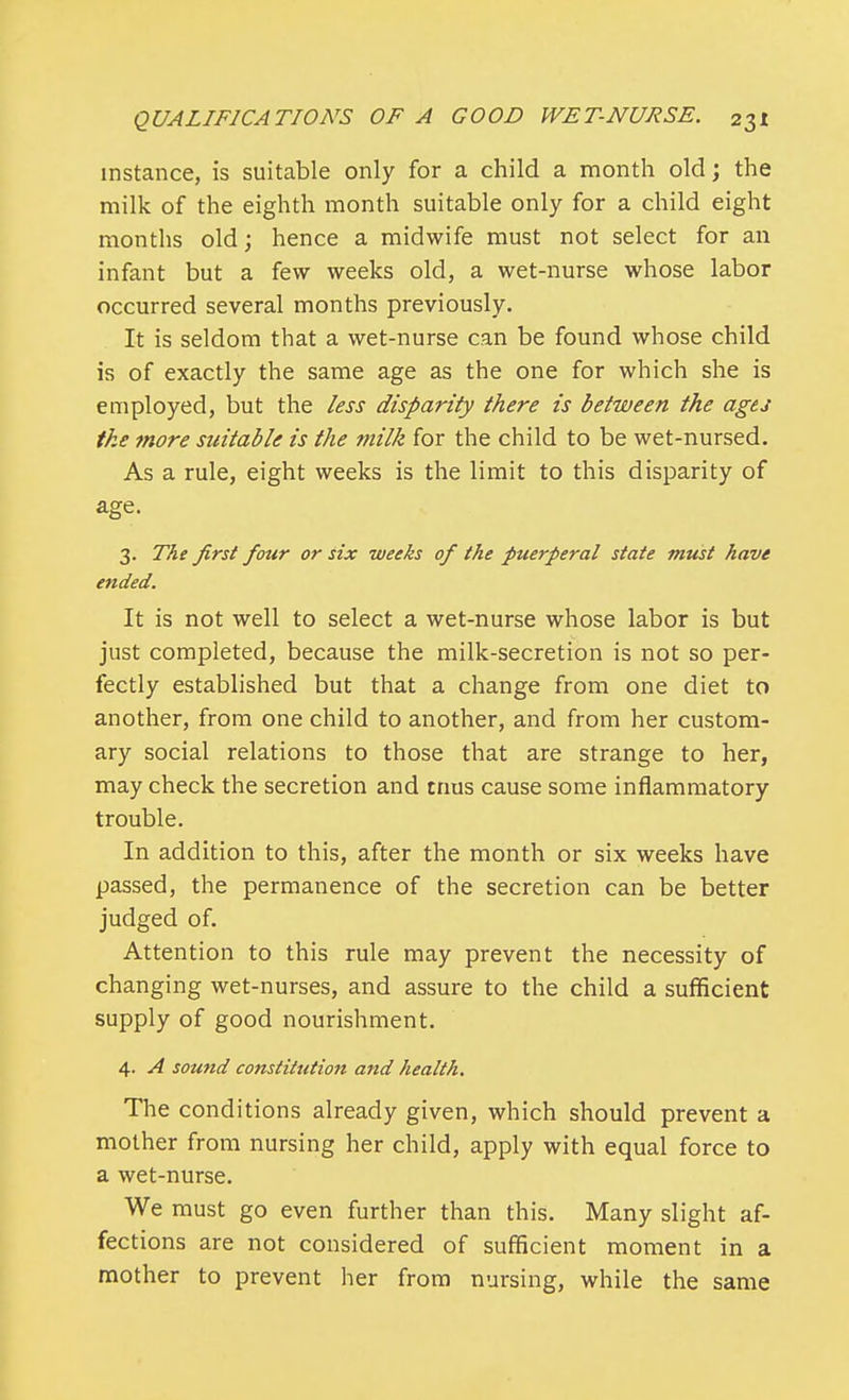 instance, is suitable only for a child a month old; the milk of the eighth month suitable only for a child eight months old; hence a midwife must not select for an infant but a few weeks old, a wet-nurse whose labor occurred several months previously. It is seldom that a wet-nurse can be found whose child is of exactly the same age as the one for which she is employed, but the less disparity there is between the ages the more suitable is the milk for the child to be wet-nursed. As a rule, eight weeks is the limit to this disparity of age. 3. The first four or six weeks of the puerperal state must have ended. It is not well to select a wet-nurse whose labor is but just completed, because the milk-secretion is not so per- fectly established but that a change from one diet to another, from one child to another, and from her custom- ary social relations to those that are strange to her, may check the secretion and tnus cause some inflammatory trouble. In addition to this, after the month or six weeks have passed, the permanence of the secretion can be better judged of. Attention to this rule may prevent the necessity of changing wet-nurses, and assure to the child a sufficient supply of good nourishment. 4. A sound constitution and health. The conditions already given, which should prevent a mother from nursing her child, apply with equal force to a wet-nurse. We must go even further than this. Many slight af- fections are not considered of sufficient moment in a mother to prevent her from nursing, while the same
