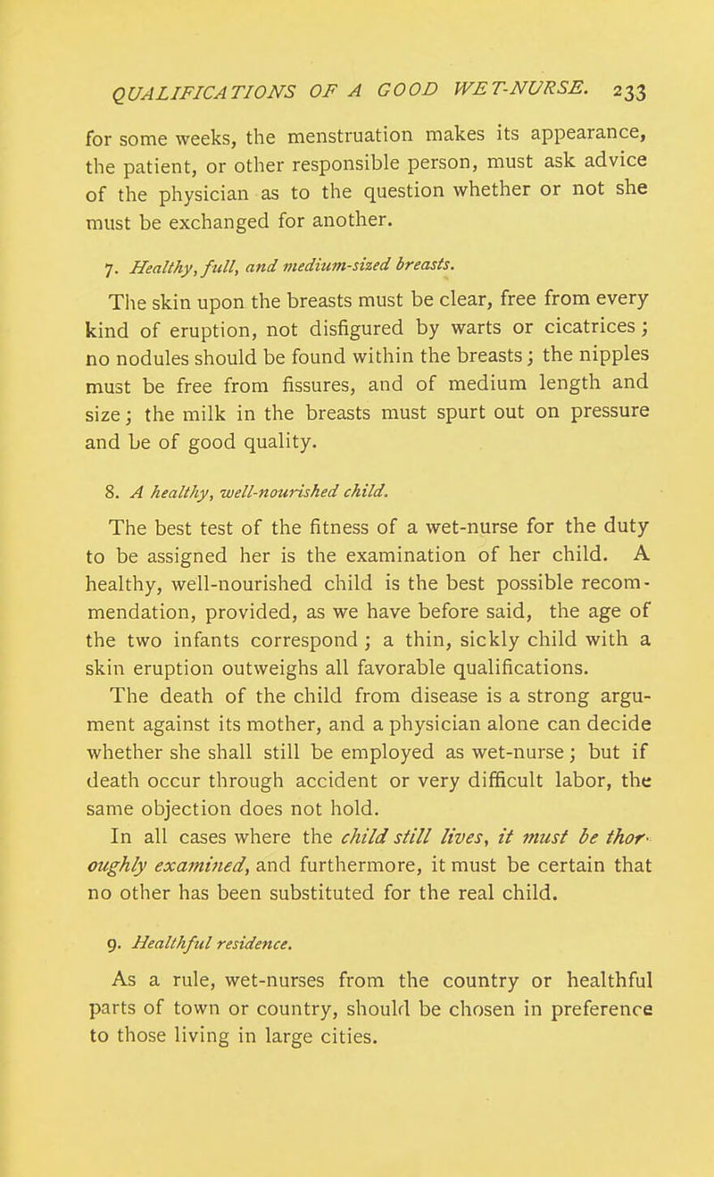 for some weeks, the menstruation makes its appearance, the patient, or other responsible person, must ask advice of the physician as to the question whether or not she must be exchanged for another. 7. Healthy, full, and medium-sized breasts. The skin upon the breasts must be clear, free from every kind of eruption, not disfigured by warts or cicatrices; no nodules should be found within the breasts; the nipples must be free from fissures, and of medium length and size; the milk in the breasts must spurt out on pressure and be of good quality. 8. A healthy, well-nourished child. The best test of the fitness of a wet-nurse for the duty to be assigned her is the examination of her child. A healthy, well-nourished child is the best possible recom- mendation, provided, as we have before said, the age of the two infants correspond ; a thin, sickly child with a skin eruption outweighs all favorable qualifications. The death of the child from disease is a strong argu- ment against its mother, and a physician alone can decide whether she shall still be employed as wet-nurse; but if death occur through accident or very difficult labor, the same objection does not hold. In all cases where the child still lives, it must be thor- oughly examined, and furthermore, it must be certain that no other has been substituted for the real child. 9. Healthful residence. As a rule, wet-nurses from the country or healthful parts of town or country, should be chosen in preference to those living in large cities.
