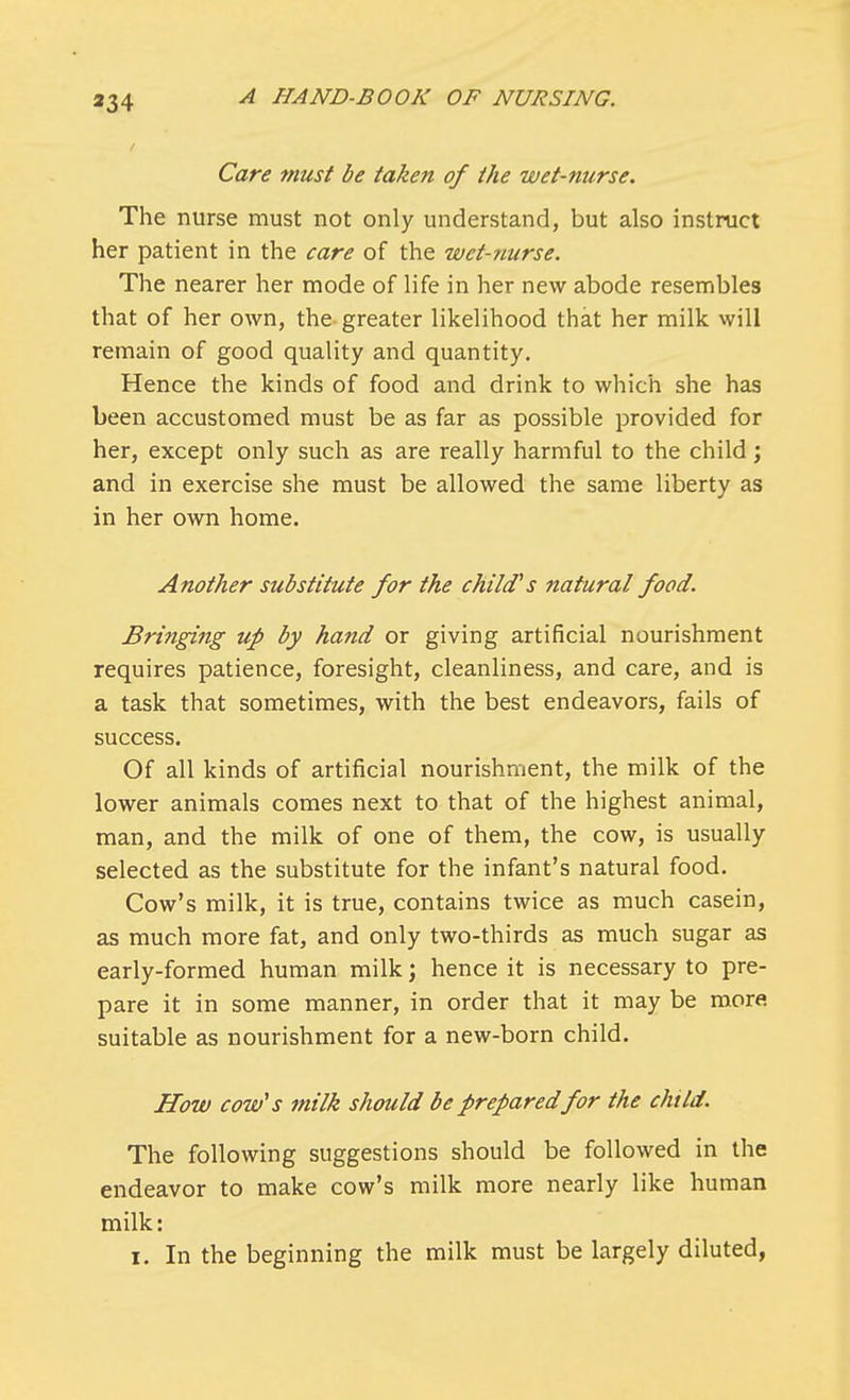 Care must be taken of the wet-nurse. The nurse must not only understand, but also instruct her patient in the care of the wet-nurse. The nearer her mode of life in her new abode resembles that of her own, the greater likelihood that her milk will remain of good quality and quantity. Hence the kinds of food and drink to which she has been accustomed must be as far as possible provided for her, except only such as are really harmful to the child; and in exercise she must be allowed the same liberty as in her own home. Another substitute for the child's natural food. Bringing up by hand or giving artificial nourishment requires patience, foresight, cleanliness, and care, and is a task that sometimes, with the best endeavors, fails of success. Of all kinds of artificial nourishment, the milk of the lower animals comes next to that of the highest animal, man, and the milk of one of them, the cow, is usually selected as the substitute for the infant's natural food. Cow's milk, it is true, contains twice as much casein, as much more fat, and only two-thirds as much sugar as early-formed human milk; hence it is necessary to pre- pare it in some manner, in order that it may be more suitable as nourishment for a new-born child. How cow's milk should be prepared for the child. The following suggestions should be followed in the endeavor to make cow's milk more nearly like human milk: i. In the beginning the milk must be largely diluted,