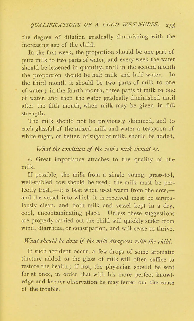 the degree of dilution gradually diminishing with the increasing age of the child. In the first week, the proportion should be one part of pure milk to two parts of water, and every week the water should be lessened in quantity, until in the second month the proportion should be half milk and half water. In the third month it should be two parts of milk to one of water; in the fourth month, three parts of milk to one of water, and then the water gradually diminished until after the fifth month, when milk may be given in full strength. The milk should not be previously skimmed, and to each glassful of the mixed milk and water a teaspoon of white sugar, or better, of sugar of milk, should be added. What the condition of the cow's milk should be. 2. Great importance attaches to the quality of the milk. If possible, the milk from a single young, grass-ted, well-stabled cow should be used; the milk must be per- fectly fresh,—it is best when used warm from the cow,— and the vessel into which it is received must be scrupu- lously clean, and both milk and vessel kept in a dry, cool, uncontaminating place. Unless these suggestions are properly carried out the child will quickly suffer from wind, diarrhoea, or constipation, and will cease to thrive. What should be done if the ?nilk disagrees with the child. If such accident occur, a few drops of some aromatic tincture added to the glass of milk will often suffice to restore the health j if not, the physician should be sent for at once, in order that with his more perfect knowl- edge and keener observation he may ferret out the cause of the trouble.