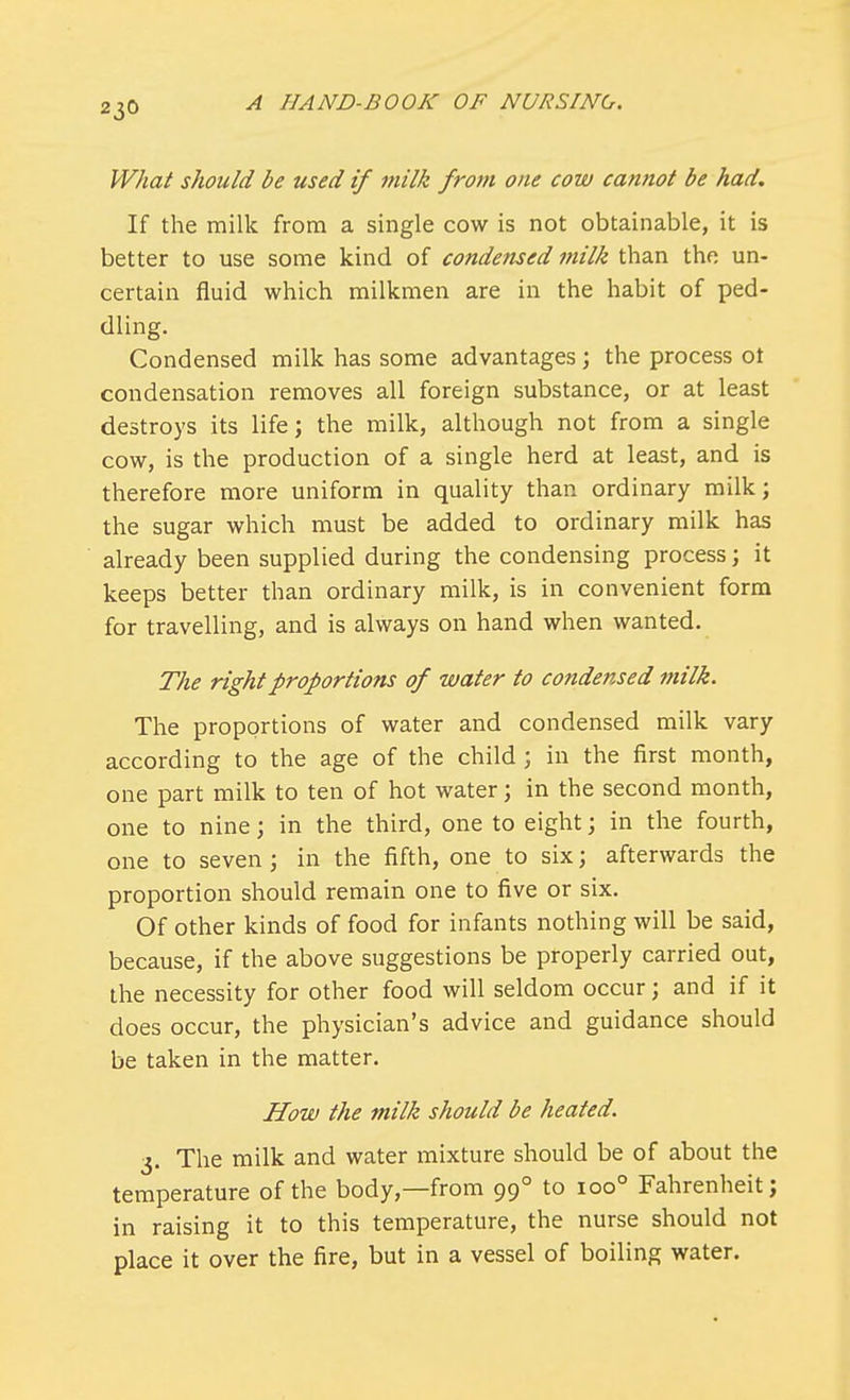 What should be used if milk from one cow cannot be had. If the milk from a single cow is not obtainable, it is better to use some kind of condensed milk than the un- certain fluid which milkmen are in the habit of ped- dling. Condensed milk has some advantages; the process ot condensation removes all foreign substance, or at least destroys its life; the milk, although not from a single cow, is the production of a single herd at least, and is therefore more uniform in quality than ordinary milk; the sugar which must be added to ordinary milk has already been supplied during the condensing process; it keeps better than ordinary milk, is in convenient form for travelling, and is always on hand when wanted. The right proportions of water to condensed milk. The proportions of water and condensed milk vary according to the age of the child ; in the first month, one part milk to ten of hot water; in the second month, one to nine; in the third, one to eight; in the fourth, one to seven ; in the fifth, one to six; afterwards the proportion should remain one to five or six. Of other kinds of food for infants nothing will be said, because, if the above suggestions be properly carried out, the necessity for other food will seldom occur; and if it does occur, the physician's advice and guidance should be taken in the matter. How the milk should be heated. 3. The milk and water mixture should be of about the temperature of the body,—from 990 to ioo° Fahrenheit; in raising it to this temperature, the nurse should not place it over the fire, but in a vessel of boiling water.