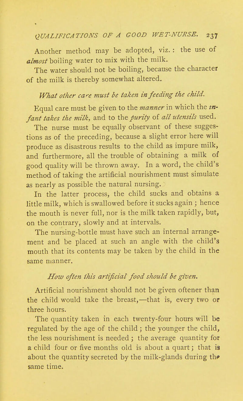 Another method may be adopted, viz. : the use of almost boiling water to mix with the milk. The water should not be boiling, because the character of the milk is thereby somewhat altered. What other care must be taken in feeding the child. Equal care must be given to the manner in which the in- fant takes the milk, and to the purity of all utensils used. The nurse must be equally observant of these sugges- tions as of the preceding, because a slight error here will produce as disastrous results to the child as impure milk, and furthermore, all the trouble of obtaining a milk of good quality will be thrown away. In a word, the child's method of taking the artificial nourishment must simulate as nearly as possible the natural nursing. In the latter process, the child sucks and obtains a little milk, which is swallowed before it sucks again ; hence the mouth is never full, nor is the milk taken rapidly, but, on the contrary, slowly and at intervals. The nursing-bottle must have such an internal arrange- ment and be placed at such an angle with the child's mouth that its contents may be taken by the child in the same manner. How often this artificial food should be given. Artificial nourishment should not be given oftener than the child would take the breast,—that is, every two or three hours. The quantity taken in each twenty-four hours will be regulated by the age of the child; the younger the child, the less nourishment is needed ; the average quantity for a child four or five months old is about a quart; that is about the quantity secreted by the milk-glands during th* same time.