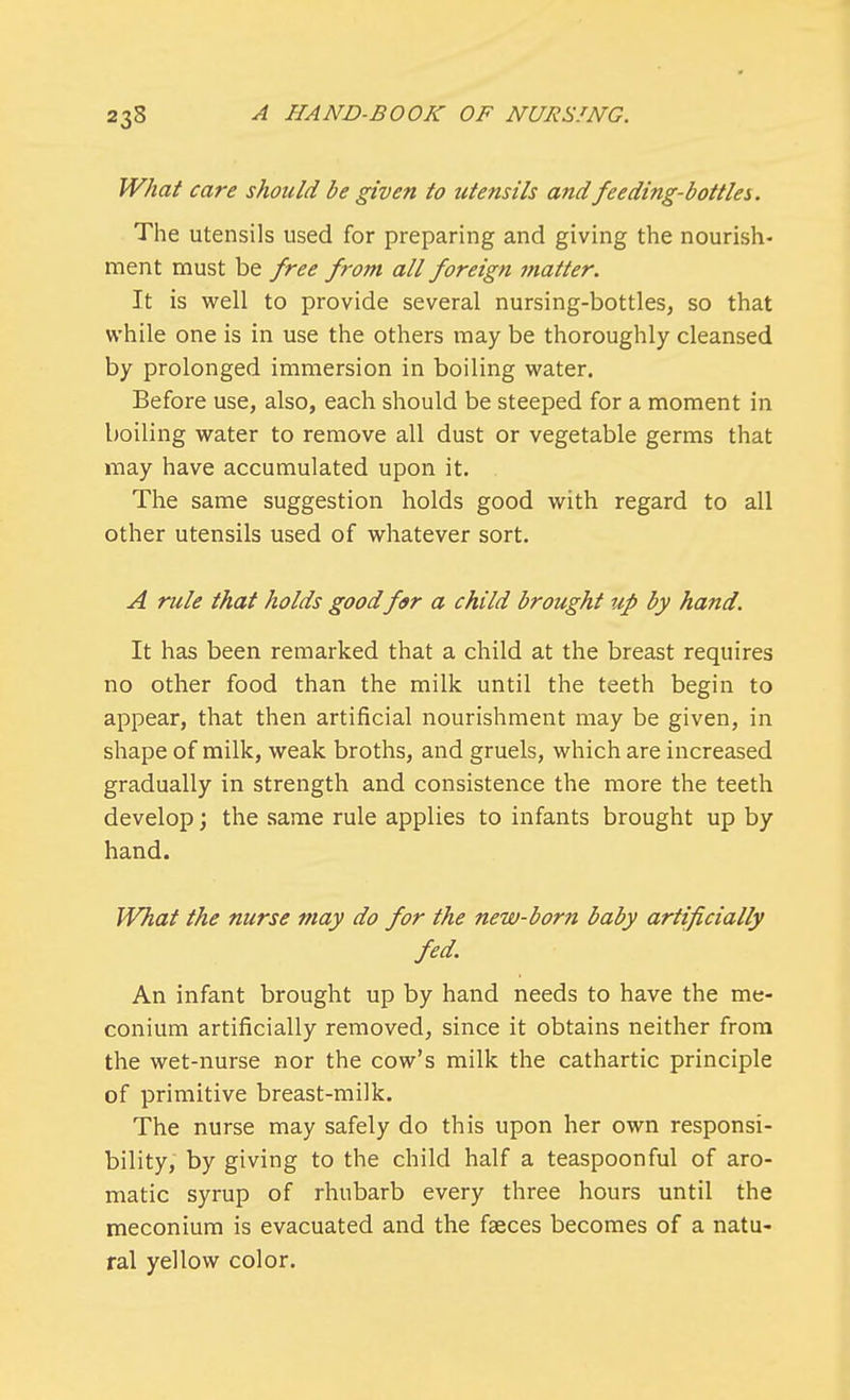 What care should be given to utensils and feeding-bottlei. The utensils used for preparing and giving the nourish- ment must be free from all foreign matter. It is well to provide several nursing-bottles, so that while one is in use the others may be thoroughly cleansed by prolonged immersion in boiling water. Before use, also, each should be steeped for a moment in boiling water to remove all dust or vegetable germs that may have accumulated upon it. The same suggestion holds good with regard to all other utensils used of whatever sort. A rule that holds good for a child brought up by hand. It has been remarked that a child at the breast requires no other food than the milk until the teeth begin to appear, that then artificial nourishment may be given, in shape of milk, weak broths, and gruels, which are increased gradually in strength and consistence the more the teeth develop; the same rule applies to infants brought up by hand. What the nurse may do for the new-born baby artificially fed. An infant brought up by hand needs to have the me- conium artificially removed, since it obtains neither from the wet-nurse nor the cow's milk the cathartic principle of primitive breast-milk. The nurse may safely do this upon her own responsi- bility, by giving to the child half a teaspoonful of aro- matic syrup of rhubarb every three hours until the meconium is evacuated and the faeces becomes of a natu- ral yellow color.