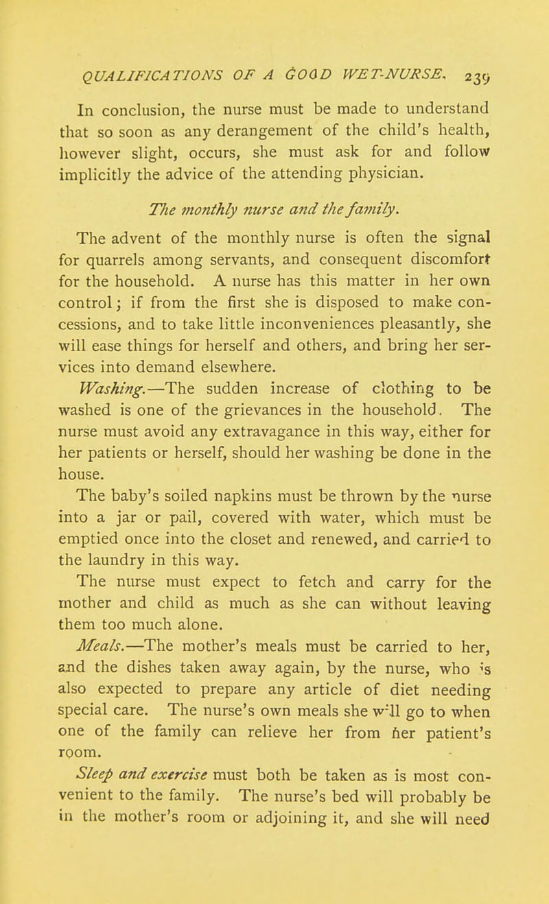 In conclusion, the nurse must be made to understand that so soon as any derangement of the child's health, however slight, occurs, she must ask for and follow implicitly the advice of the attending physician. The monthly nurse and the family. The advent of the monthly nurse is often the signal for quarrels among servants, and consequent discomfort for the household. A nurse has this matter in her own control; if from the first she is disposed to make con- cessions, and to take little inconveniences pleasantly, she will ease things for herself and others, and bring her ser- vices into demand elsewhere. Washing.—The sudden increase of clothing to be washed is one of the grievances in the household . The nurse must avoid any extravagance in this way, either for her patients or herself, should her washing be done in the house. The baby's soiled napkins must be thrown by the nurse into a jar or pail, covered with water, which must be emptied once into the closet and renewed, and carried to the laundry in this way. The nurse must expect to fetch and carry for the mother and child as much as she can without leaving them too much alone. Meals.—The mother's meals must be carried to her, and the dishes taken away again, by the nurse, who ;s also expected to prepare any article of diet needing special care. The nurse's own meals she wMl go to when one of the family can relieve her from ner patient's room. Sleep and exercise must both be taken as is most con- venient to the family. The nurse's bed will probably be in the mother's room or adjoining it, and she will need