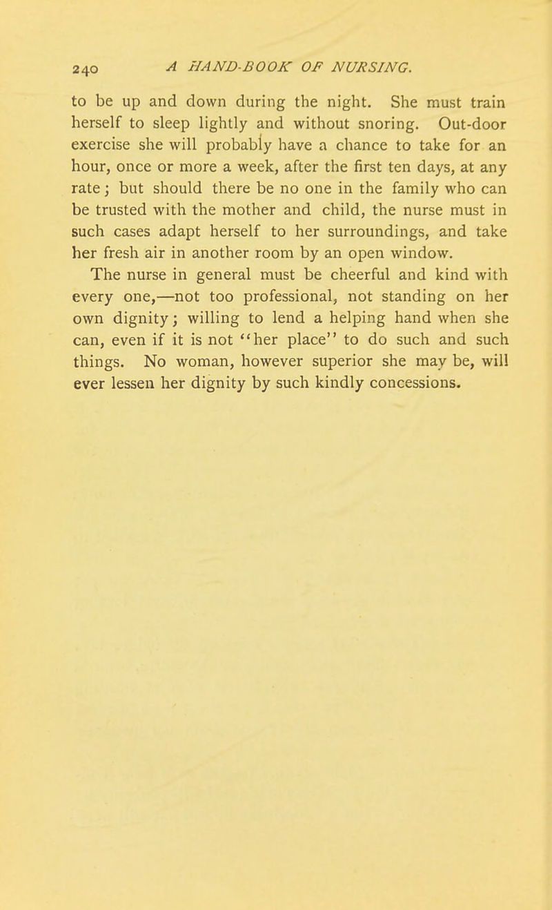 to be up and down during the night. She must train herself to sleep lightly and without snoring. Out-door exercise she will probably have a chance to take for an hour, once or more a week, after the first ten days, at any rate; but should there be no one in the family who can be trusted with the mother and child, the nurse must in such cases adapt herself to her surroundings, and take her fresh air in another room by an open window. The nurse in general must be cheerful and kind with every one,—not too professional, not standing on her own dignity; willing to lend a helping hand when she can, even if it is not her place to do such and such things. No woman, however superior she may be, will ever lessen her dignity by such kindly concessions.