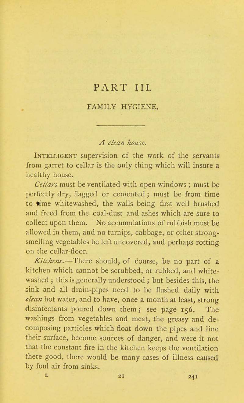 FAMILY HYGIENE. A clean house. Intelligent supervision of the work of the servants from garret to cellar is the only thing which will insure a healthy house. Cellars must be ventilated with open windows; must be perfectly dry, flagged or cemented; must be from time to time whitewashed, the walls being first well brushed and freed from the coal-dust and ashes which are sure to collect upon them. No accumulations of rubbish must be allowed in them, and no turnips, cabbage, or other strong- smelling vegetables be left uncovered, and perhaps rotting on the cellar-floor. Kitchens.—There should, of course, be no part of a kitchen which cannot be scrubbed, or rubbed, and white- washed ; this is generally understood ; but besides this, the sink and all drain-pipes need to be flushed daily with clean hot water, and to have, once a month at least, strong disinfectants poured down them; see page 156. The washings from vegetables and meat, the greasy and de- composing particles which float down the pipes and line their surface, become sources of danger, and were it not that the constant fire in the kitchen keeps the ventilation there good, there would be many cases of illness caused by foul air from sinks.