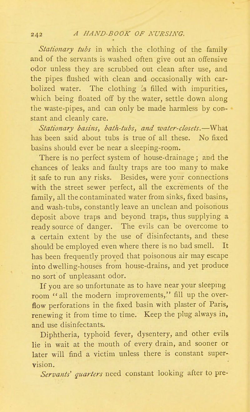 Stationary tubs in which the clothing of the family and of the servants is washed often give out an offensive odor unless they are scrubbed out clean after use, and the pipes flushed with clean and occasionally with car- bolized water. The clothing is filled with impurities, which being floated off by the water, settle down along the waste-pipes, and can only be made harmless by con- stant and cleanly care. Stationary basins, bath-tubs, and water-closets.—What has been said about tubs is true of all these. No fixed basins should ever be near a sleeping-room. There is no perfect system of house-drainage; and the chances of leaks and faulty traps are too many to make it safe to run any risks. Besides, were your connections with the street sewer perfect, all the excrements of the family, all the contaminated water from sinks, fixed basins, and wash-tubs, constantly leave an unclean and poisonous deposit above traps and beyond traps, thus supplying a ready source of danger. The evils can be overcome to a certain extent by the use of disinfectants, and these should be employed even where there is no bad smell. It has been frequently proved that poisonous air may escape into dwelling-houses from house-drains, and yet produce no sort of unpleasant odor. If you are so unfortunate as to have near your sleeping room all the modern improvements, fill up the over- flow perforations in the fixed basin with plaster of Paris, renewing it from time to time. Keep the plug always in, and use disinfectants. Diphtheria, typhoid fever, dysentery, and other evils lie in wait at the mouth of every drain, and sooner or later will find a victim unless there is constant super- vision. Servants' quarters need constant looking after to pre-