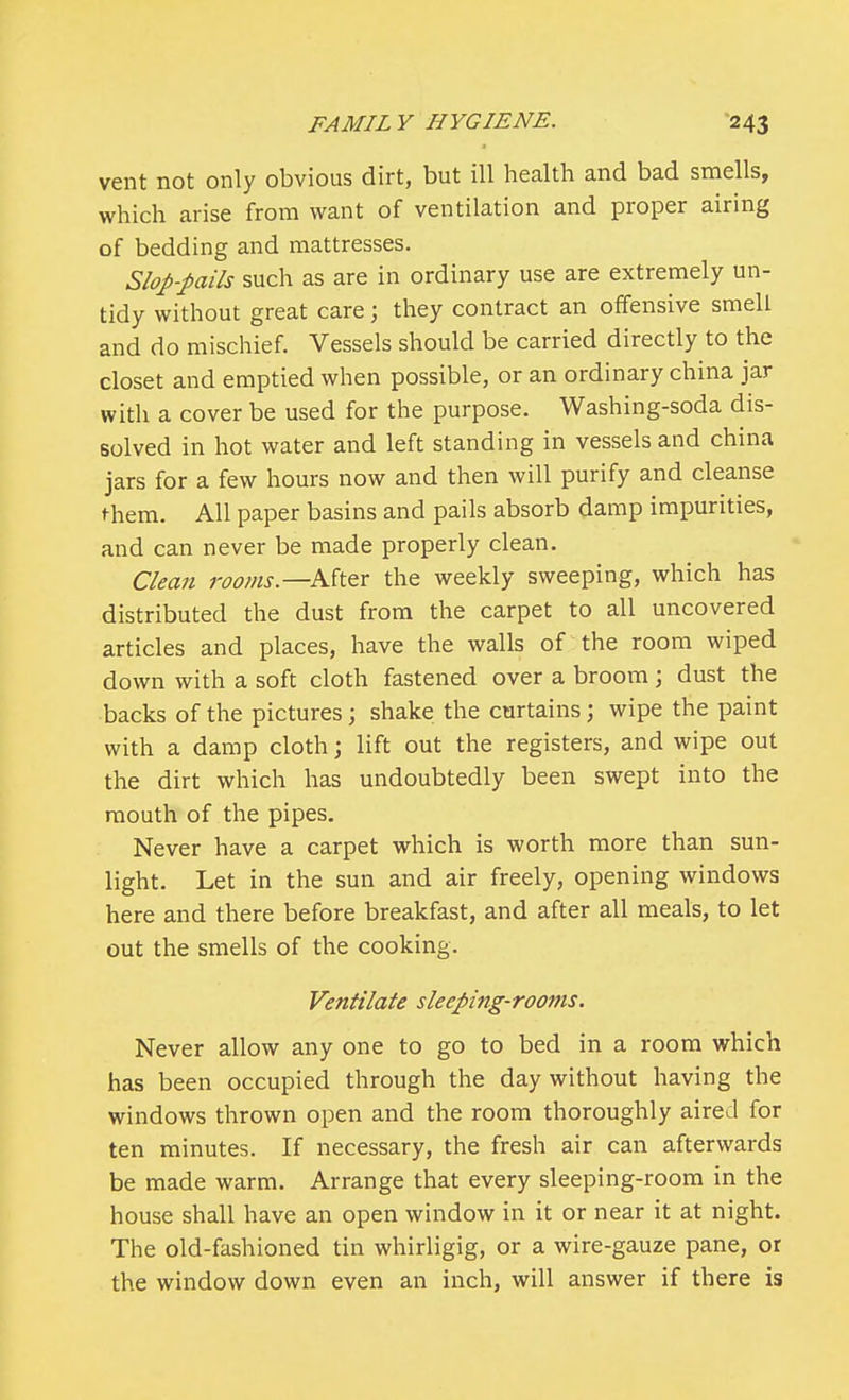 vent not only obvious dirt, but ill health and bad smells, which arise from want of ventilation and proper airing of bedding and mattresses. Slop-pails such as are in ordinary use are extremely un- tidy without great care; they contract an offensive smell and do mischief. Vessels should be carried directly to the closet and emptied when possible, or an ordinary china jar with a cover be used for the purpose. Washing-soda dis- solved in hot water and left standing in vessels and china jars for a few hours now and then will purify and cleanse fhem. All paper basins and pails absorb damp impurities, and can never be made properly clean. Clean rooms—After the weekly sweeping, which has distributed the dust from the carpet to all uncovered articles and places, have the walls of the room wiped down with a soft cloth fastened over a broom; dust the backs of the pictures; shake the curtains; wipe the paint with a damp cloth; lift out the registers, and wipe out the dirt which has undoubtedly been swept into the mouth of the pipes. Never have a carpet which is worth more than sun- light. Let in the sun and air freely, opening windows here and there before breakfast, and after all meals, to let out the smells of the cooking. Ventilate sleeping-rooms. Never allow any one to go to bed in a room which has been occupied through the day without having the windows thrown open and the room thoroughly aired for ten minutes. If necessary, the fresh air can afterwards be made warm. Arrange that every sleeping-room in the house shall have an open window in it or near it at night. The old-fashioned tin whirligig, or a wire-gauze pane, or the window down even an inch, will answer if there is