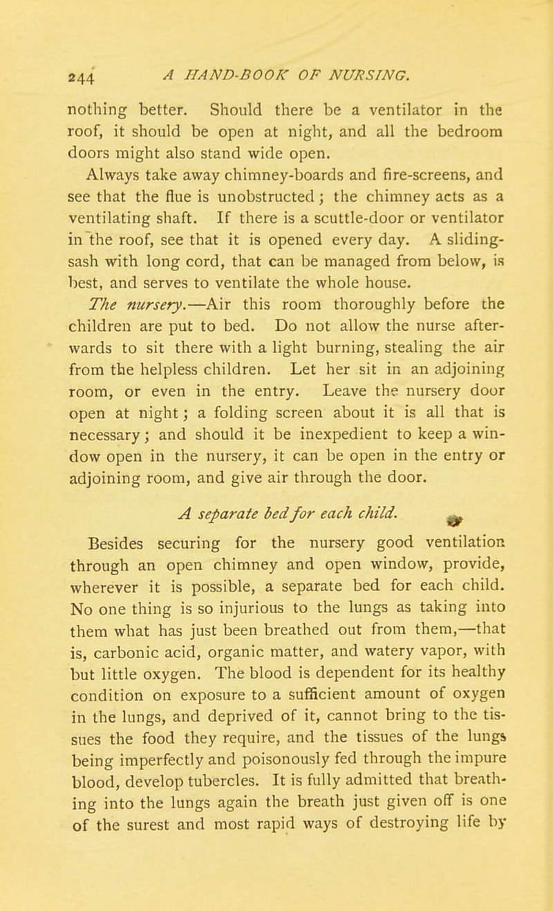 nothing better. Should there be a ventilator in the roof, it should be open at night, and all the bedroom doors might also stand wide open. Always take away chimney-boards and fire-screens, and see that the flue is unobstructed; the chimney acts as a ventilating shaft. If there is a scuttle-door or ventilator in the roof, see that it is opened every day. A sliding- sash with long cord, that can be managed from below, is best, and serves to ventilate the whole house. The nursery.—Air this room thoroughly before the children are put to bed. Do not allow the nurse after- wards to sit there with a light burning, stealing the air from the helpless children. Let her sit in an adjoining room, or even in the entry. Leave the nursery door open at night; a folding screen about it is all that is necessary; and should it be inexpedient to keep a win- dow open in the nursery, it can be open in the entry or adjoining room, and give air through the door. A separate bedfor each child. ^ Besides securing for the nursery good ventilation through an open chimney and open window, provide, wherever it is possible, a separate bed for each child. No one thing is so injurious to the lungs as taking into them what has just been breathed out from them,—that is, carbonic acid, organic matter, and watery vapor, with but little oxygen. The blood is dependent for its healthy condition on exposure to a sufficient amount of oxygen in the lungs, and deprived of it, cannot bring to the tis- sues the food they require, and the tissues of the lungs being imperfectly and poisonously fed through the impure blood, develop tubercles. It is fully admitted that breath- ing into the lungs again the breath just given off is one of the surest and most rapid ways of destroying life by