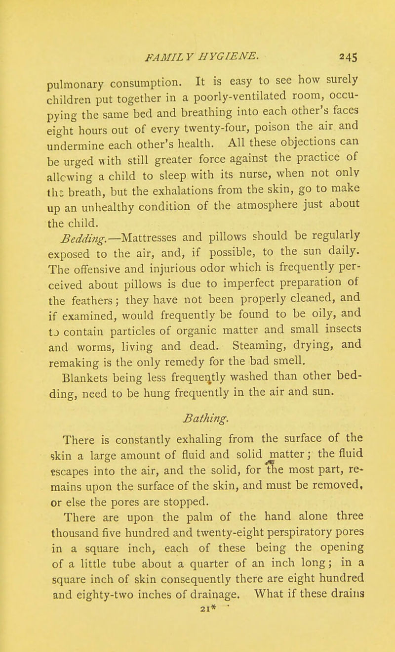 pulmonary consumption. It is easy to see how surely children put together in a poorly-ventilated room, occu- pying the same bed and breathing into each other's faces eight hours out of every twenty-four, poison the air and undermine each other's health. All these objections can be urged with still greater force against the practice of allowing a child to sleep with its nurse, when not only th£ breath, but the exhalations from the skin, go to make up an unhealthy condition of the atmosphere just about the child. Bedding.—Mattresses and pillows should be regularly exposed to the air, and, if possible, to the sun daily. The offensive and injurious odor which is frequently per- ceived about pillows is due to imperfect preparation of the feathers; they have not been properly cleaned, and if examined, would frequently be found to be oily, and tJ contain particles of organic matter and small insects and worms, living and dead. Steaming, drying, and remaking is the only remedy for the bad smell. Blankets being less frequently washed than other bed- ding, need to be hung frequently in the air and sun. Bathing. There is constantly exhaling from the surface of the skin a large amount of fluid and solid ^matterj the fluid escapes into the air, and the solid, for the most part, re- mains upon the surface of the skin, and must be removed, or else the pores are stopped. There are upon the palm of the hand alone three thousand five hundred and twenty-eight perspiratory pores in a square inch, each of these being the opening of a little tube about a quarter of an inch long; in a square inch of skin consequently there are eight hundred and eighty-two inches of drainage. What if these drains 21* *