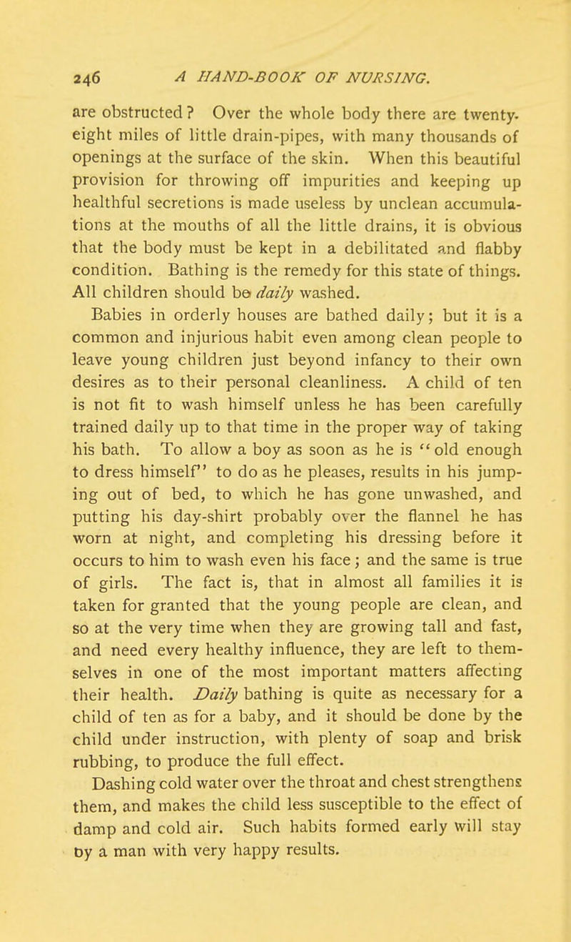 are obstructed ? Over the whole body there are twenty, eight miles of little drain-pipes, with many thousands of openings at the surface of the skin. When this beautiful provision for throwing off impurities and keeping up healthful secretions is made useless by unclean accumula- tions at the mouths of all the little drains, it is obvious that the body must be kept in a debilitated and flabby condition. Bathing is the remedy for this state of things. All children should ba daily washed. Babies in orderly houses are bathed daily; but it is a common and injurious habit even among clean people to leave young children just beyond infancy to their own desires as to their personal cleanliness. A child of ten is not fit to wash himself unless he has been carefully trained daily up to that time in the proper way of taking his bath. To allow a boy as soon as he is  old enough to dress himself to do as he pleases, results in his jump- ing out of bed, to which he has gone unwashed, and putting his day-shirt probably over the flannel he has worn at night, and completing his dressing before it occurs to him to wash even his face; and the same is true of girls. The fact is, that in almost all families it is taken for granted that the young people are clean, and so at the very time when they are growing tall and fast, and need every healthy influence, they are left to them- selves in one of the most important matters affecting their health. Daily bathing is quite as necessary for a child of ten as for a baby, and it should be done by the child under instruction, with plenty of soap and brisk rubbing, to produce the full effect. Dashing cold water over the throat and chest strengthens them, and makes the child less susceptible to the effect of damp and cold air. Such habits formed early will stay by a man with very happy results.