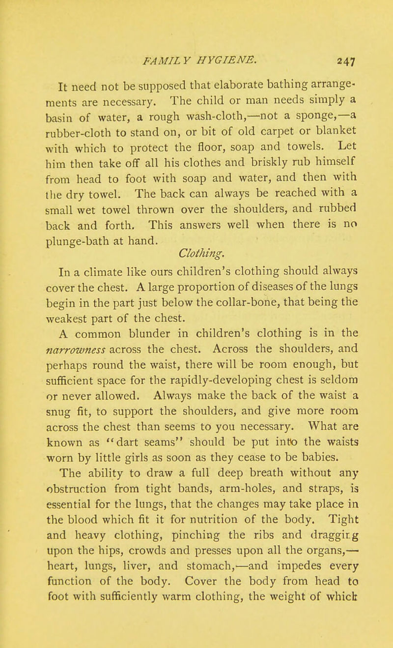 It need not be supposed that elaborate bathing arrange- ments are necessary. The child or man needs simply a basin of water, a rough wash-cloth,—not a sponge,—a rubber-cloth to stand on, or bit of old carpet or blanket with which to protect the floor, soap and towels. Let him then take off all his clothes and briskly rub himself from head to foot with soap and water, and then with the dry towel. The back can always be reached with a small wet towel thrown over the shoulders, and rubbed back and forth. This answers well when there is no plunge-bath at hand. Clothing. In a climate like ours children's clothing should always cover the chest. A large proportion of diseases of the lungs begin in the part just below the collar-bone, that being the weakest part of the chest. A common blunder in children's clothing is in the narrowness across the chest. Across the shoulders, and perhaps round the waist, there will be room enough, but sufficient space for the rapidly-developing chest is seldom or never allowed. Always make the back of the waist a snug fit, to support the shoulders, and give more room across the chest than seems to you necessary. What are known as dart seams should be put into the waists worn by little girls as soon as they cease to be babies. The ability to draw a full deep breath without any obstruction from tight bands, arm-holes, and straps, is essential for the lungs, that the changes may take place in the blood which fit it for nutrition of the body. Tight and heavy clothing, pinching the ribs and draggirg upon the hips, crowds and presses upon all the organs,— heart, lungs, liver, and stomach,—and impedes every function of the body. Cover the body from head to foot with sufficiently warm clothing, the weight of which: