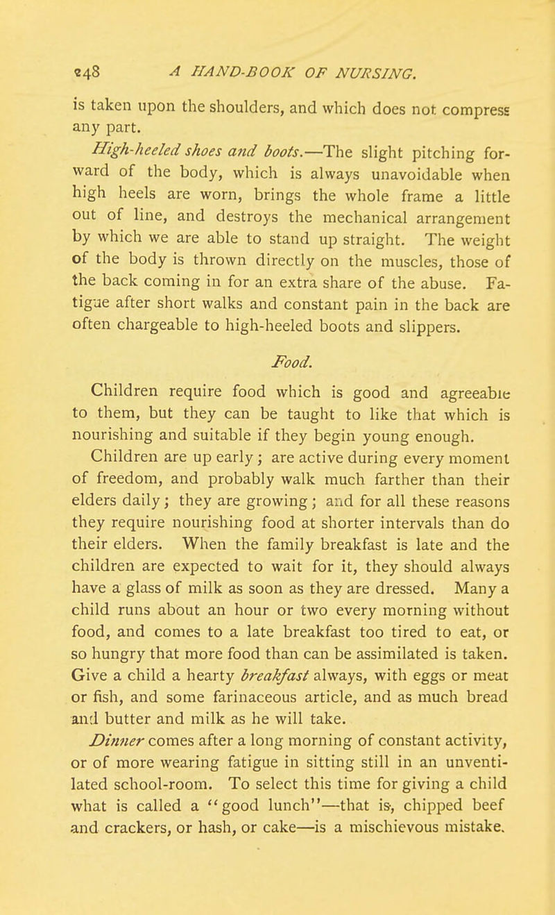 is taken upon the shoulders, and which does not compress any part. High-heeled shoes and boots.—The slight pitching for- ward of the body, which is always unavoidable when high heels are worn, brings the whole frame a little out of line, and destroys the mechanical arrangement by which we are able to stand up straight. The weight of the body is thrown directly on the muscles, those of the back coming in for an extra share of the abuse. Fa- tigue after short walks and constant pain in the back are often chargeable to high-heeled boots and slippers. Food. Children require food which is good and agreeable to them, but they can be taught to like that which is nourishing and suitable if they begin young enough. Children are up early; are active during every moment of freedom, and probably walk much farther than their elders daily; they are growing; and for all these reasons they require nourishing food at shorter intervals than do their elders. When the family breakfast is late and the children are expected to wait for it, they should always have a glass of milk as soon as they are dressed. Many a child runs about an hour or two every morning without food, and comes to a late breakfast too tired to eat, or so hungry that more food than can be assimilated is taken. Give a child a hearty breakfast always, with eggs or meat or fish, and some farinaceous article, and as much bread and butter and milk as he will take. Dinner comes after a long morning of constant activity, or of more wearing fatigue in sitting still in an unventi- lated school-room. To select this time for giving a child what is called a good lunch—that is-, chipped beef and crackers, or hash, or cake—is a mischievous mistake.